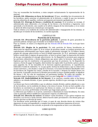 Una vez reconocidos los herederos, a éstos compete exclusivamente la representación de la
mortual.
Artículo 510. (Alimentos en favor de herederos). El juez, atendidas las circunstancias de
los herederos, podrá autorizar al administrador de la herencia, a suplir lo que sea necesario
para los alimentos de aquéllos, conforme presupuesto previamente aprobado por él.
Artículo 511. (Entrega de bienes y rendición de cuentas). Si al terminar su encargo, el
administrador pone obstáculos a la entrega de los bienes a los herederos o legatarios, será
apremiado a la devolución, aún cuando no lo solicite ninguno de los interesados; y si se resiste
se abrirá de oficio el proceso criminal que corresponda.
Todo lo relativo a la rendición de cuentas del administrador e impugnación de las mismas, se
decidirá por el trámite de los incidentes, en cuerda separada.
CAPITULO VII
Partición de la herencia
Artículo 512. (Procedencia de la partición judicial). A petición de parte procederá la
partición judicial, siempre que el testador no la hubiere hecho antes.
Para su trámite, se estará a lo dispuesto por los Artículo 220 al Artículo 224, en lo que fuere
aplicable.
Artículo 513. (Reglas de la partición). En toda partición de bienes hereditarios se
observarán las siguientes reglas: la. Si se tratare de personas casada, se tendrán presentes las
capitulaciones matrimoniales que hayan regido el patrimonio conyugal; 2a. Si hubiere bienes
propios del cónyuge sobreviviente se hará la debida separación; 3a. Si el patrimonio conyugal
hubiere estado bajo el régimen de gananciales, se hará en primer lugar la separación del monto
de los que correspondan al cónyuge sobreviviente; 4a. Se dispondrá lo necesario para asegurar
las porciones alimenticias y demás obligaciones que pesen sobre la herencia, expresando las
hipotecas que han de constituirse o las garantías que han de prestarse; 5a. Se dispondrá la
manera y forma de pagar los legados, observándose las reglas sobre la prelación, quitas y plazos
para pagarlos; 6a. Si los inmuebles de la herencia soportan gravámenes, se especificarán,
indicando el modo de redimirlos; 7a. Lo que quede, hechas las deducciones a que se refieren los
incisos anteriores, y las deudas a cargo de la herencia, es la masa hereditaria distribuible entre
los herederos; 8a. Pagadas las costas y deudas de la sucesión, o después de señalar bienes con
qué hacerlo, el partidor practicará la división procurando la mayor equidad posible al adjudicar
los bienes; y 9a. En caso de constituirse un patrimonio familiar, de orden del testador, se
procederá según lo dispuesto en el Código Civil y en este Código.89 Ver LIBRO CUARTO .
Artículo 514. (Indivisibilidad de los bienes). Si se suscitare cuestión sobre si los bienes
admiten o no cómoda división, el juez, oyendo expertos, decidirá lo que convenga, en forma de
incidente.
Los bienes que fueren indivisibles o que no admitan cómoda división, podrán adjudicarse a uno
de los herederos, con la condición de abonar a los otros el exceso. Si esto no fuere posible y los
herederos no convinieren en usufructuar los bienes en común, o en otra manera de pago, se
procederá a su venta, prefiriéndose al heredero que haga mejor postura.
La diferencia que hubiere en el precio, aumentará o disminuirá la masa hereditaria. En estos
casos la partición deberá modificarse únicamente respecto a la diferencia.
Artículo 515. (Derecho de tanteo). Si hubiere varios herederos, el que quiera enajenar sus
derechos a un tercero a título oneroso, deberá hacerlo saber previamente a los demás para que
puedan ejercitar su derecho de tanteo.
Los herederos serán preferidos por el tanto, si usan de este derecho dentro de treinta días
siguientes al aviso correspondiente y cumplen las demás condiciones impuestas al tercero.
El derecho concedido en este artículo, no procede si la enajenación se hace a un coheredero.
LIBRO QUINTO
89 Ver Capítulo X, Título II, Libro I, del Código Civil.
 