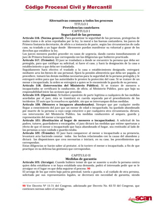 Alternativas comunes a todos los procesos
TITULO I
Providencias cautelares
CAPITULO I
Seguridad de las personas
Artículo 516. (Norma general). Para garantizar la seguridad de las personas, protegerlas de
malos tratos o de actos reprobados por la ley, la moral o las buenas costumbres, los jueces de
Primera Instancia decretarán, de oficio o a instancia de parte, según las circunstancias de cada
caso, su traslado a un lugar donde libremente puedan manifestar su voluntad y gozar de los
derechos que establece la ley.
Los jueces menores pueden proceder en casos de urgencia, dando cuenta inmediatamente al
juez de Primera Instancia que corresponda con las diligencias que hubieren practicado.
Artículo 517. (Trámite). El juez se trasladará a donde se encuentre la persona que deba ser
protegida, para que ratifique su solicitud, si fuere el caso, y hará la designación de la casa o
establecimiento a que deba ser trasladada.
Seguidamente hará efectivo el traslado a la casa o establecimiento designado, entregará
mediante acta los bienes de uso personal, fijará la pensión alimenticia que deba ser pagada, si
procediere, tomará las demás medidas necesarias para la seguridad de la persona protegida y le
entregará orden para que las autoridades le presten la protección del caso. Si se tratare de un
menor o incapacitado, la orden se entregará a quien se le encomiende la guarda de su persona.
Artículo 518. (Intervención del Ministerio Público). Si se tratare de menores o
incapacitados se certificará lo conducente, de oficio, al Ministerio Público, para que bajo su
responsabilidad inicie las acciones que procedan.
Artículo 519. (Oposición). Si hubiere oposición de parte legítima a cualquiera de las medidas
acordadas por el juez, ésta se tramitará en cuerda separada por-el procedimiento de los
incidentes. El auto que la resuelva es apelable, sin que se interrumpan dichas medidas.
Artículo 520. (Menores o incapaces abandonados). Siempre que por cualquier medio
llegue a conocimiento del juez que un menor de edad o incapacitado, ha quedado abandonado
por muerte de la persona a cuyo cargo estuviere o por cualquiera otra circunstancia, dictará,
con intervención del Ministerio Público, las medidas conducentes al amparo, guarda y
representación del menor o incapacitado.
Artículo 521: (Restitución al hogar de menores o incapacitados). A solicitud de los
padres, tutores, guardadores o encargados, el juez dictará las medidas que estime oportunas a
efecto de que el menor o incapacitado que haya abandonado el hogar, sea restituido al lado de
las personas a cuyo cuidado o guarda estaba.
Artículo 522. (Trámite). El juez hará comparecer al menor o incapacitado a su presencia,
levantará acta haciendo constar todos los hechos relacionados con la causa del abandono y
dictará las disposiciones que crea necesarias e iniciará, en su caso, los procedimientos que
correspondan.
Estas diligencias se harán saber al protutor, si lo tuviere el menor o incapacitado, a fin de que
practique en su defensa las gestiones que correspondan.
CAPITULO II
Medidas de garantía
Artículo 523. (Arraigo). Cuando hubiere temor de que se ausente u oculte la persona contra
quien deba entablarse o se haya entablado una demanda, podrá el interesado pedir que se le
arraigue en el lugar en que deba seguirse el proceso. 90
El arraigo de los que estén bajo patria potestad, tutela o guarda, o al cuidado de otra persona,
solicitado por sus representantes legales, se decretará sin necesidad de garantía, siendo
90 Ver Decreto Nº 15-71 del Congreso, adicionado por Decreto No. 63-72 del Congreso, que
contienen normas sobre el arraigo.
 