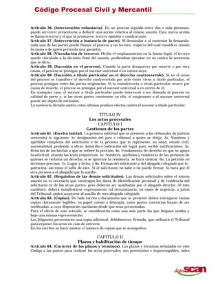 Artículo 56. (Intervención voluntaria). En un proceso seguido entre dos o más personas,
puede un tercer presentarse a deducir una acción relativa al mismo asunto. Esta nueva acción
se llama tercería y el que la promueve, tercero opositor o coadyuvante.
Artículo 57. (Intervención a instancia de parte). Al demandar o al contestar la demanda.
cada una de las partes puede llamar al proceso a un tercero, respecto del cual considere común
la causa o de quien pretenda una garantía.
Artículo 58. (Vinculación de tercero). Hecho el emplazamiento en la forma legal, el tercero
queda vinculado a la decisión final del asunto, pudiéndose ejecutar en su contra la sentencia
que se dicte.
Artículo 59. (Sucesión en el proceso). Cuando la parte desaparece por muerte o por otra
causa, el proceso se prosigue por el sucesor universal o en contra suya.
Artículo 60. (Sucesión a título particular en el derecho controvertido). Si en el curso
del proceso se transfiere el derecho controvertido por acto entre vivos a título particular, el
proceso prosigue entre las partes originarias. Si la transferencia a título particular ocurre por
causa de muerte, el proceso se prosigue por el sucesor universal o en contra de él.
En cualquier caso, el sucesor a título particular puede intervenir o ser llamado al proceso en
calidad de parte y, si las otras partes consienten en ello, el enajenante o el sucesor universal
puede ser objeto de exclusión.
La sentencia dictada contra estos últimos produce efectos contra el sucesor a título particular.
TITULO IV
Los actos procesales
CAPITULO I
Gestiones de las partes
Artículo 61. (Escrito inicial). La primera solicitud que se presente a los tribunales de justicia
contendrá lo siguiente: lo. designación del juez o tribunal a quien se dirija; 2o. Nombres y
apellidos completos del solicitante o de la persona que lo represente, su edad, estado civil,
nacionalidad, profesión u oficio, domicilio e indicación del lugar para recibir notificaciones; 3o.
Relación de los hechos a que se refiere la petición; 4o. Fundamento de derecho en que se apoya
la solicitud, citando las leyes respectivas; 5o. Nombres. apellidos y residencia de las personas de
quienes se reclama un derecho; si se ignorare la residencia. se hará constar: 6o. La petición en
términos precisos. 7o. Lugar y fecha; y 8o. Firmas del solicitante y del abogado colegiado que lo
patrocina, así como el sello de éste. Si el solicitante no sabe o no puede firmar, lo hará por él
otra persona o el abogado que lo auxilie.
Artículo 62. (Requisitos de las demás solicitudes). Las demás solicitudes sobre el mismo
asunto no es necesario que contengan los datos de identificación personal y de residencia del
solicitante ni de las otras partes, pero deberán ser auxiliadas por cl abogado director. Si éste
cambiare, deberá manifestarse expresamente tal circunstancia; en casos de urgencia, a juicio
del Tribunal, podrá aceptarse al auxilio de otro abogado colegiado.
Artículo 63. (Copias). De todo escrito y documento que se presente deben entregarse tantas
copias claramente legibles, en papel común o fotocopia, como partes contrarias hayan de ser
notificadas, a cuya disposición quedarán desde que sean presentadas.
Para el efecto de este artículo, se considerarán como una sola parte los que litiguen unidos y
bajo una misma representación.
Los litigantes presentarán una copia adicional, debidamente firmada, que utilizará el Tribunal
para reponer los actos en caso de extravío.
En los escritos se hará constar el número de copias que se acompañen.
CAPITULO II
Plazos y habilitación de tiempo
Artículo 64. (Carácter de los plazos y términos). Los plazos y términos señalados en este
Código a las partes para realizar los actos procesales, son perentorios e improrrogables, salvo
 