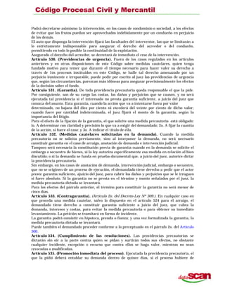 Podrá decretarse asimismo la intervención, en los casos de condominio o sociedad, a los efectos
de evitar que los frutos puedan ser aprovechados indebidamente por un condueño en perjuicio
de los demás.
El auto que disponga la intervención fijará las facultades del interventor, las que se limitarán a
lo estrictamente indispensable para asegurar el derecho del acreedor o del condueño,
permitiendo en todo lo posible la continuidad de la explotación.
Asegurado el derecho del acreedor, se decretará de inmediato el cese de la intervención.
Artículo 530. (Providencias de urgencia). Fuera de los casos regulados en los artículos
anteriores y en otras disposiciones de este Código sobre medidas cautelares, quien tenga
fundado motivo para temer que durante el tiempo necesario para hacer valer su derecho a
través de 1os procesos instituidos en este Código, se halle tal derecho amenazado por un
perjuicio inminente e irreparable, puede pedir por escrito al juez las providencias de urgencia
que, según las circunstancias, parezcan más idóneas para asegurar provisionalmente los efectos
de la decisión sobre el fondo.
Artículo 531. (Garantía). De toda providencia precautoria queda responsable el que la pide.
Por consiguiente, son de su cargo las costas, los daños y perjuicios que se causen, y no será
ejecutada tal providencia si e! interesado no presta garantía suficiente, a juicio del juez que
conozca del asunto. Esta garantía, cuando la acción que va a intentarse fuera por valor
determinado, no bajara del diez por ciento ni excederá del veinte por ciento de dicho valor;
cuando fuere por cantidad indeterminada, el juez fijará el monto de la garantía, según la
importancia del litigio.
Para el efecto de la fijación de la garantía, el que solicite una medida precautoria está obligado:
lo. A determinar con claridad y precisión lo que va a exigir del demandado; 2o. A fijar la cuantía
de la acción, si fuere el caso: y 3o. A indicar el título de ella.
Artículo 532. (Medidas cautelares solicitadas en la demanda). Cuando la medida
precautoria no se solicita previamente, sino al interponer la demanda, no será necesario
constituir garantía en el caso de arraigo, anotación de demanda e intervención judicial.
Tampoco será necesaria la constitución previa de garantía cuando en la demanda se solicite el
embargo o secuestro de bienes, si la ley autoriza específicamente esa medida en relación al bien
discutido; o si la demanda se funda en prueba documental que, a juicio del juez, autorice dictar
la providencia precautoria.
Sin embargo, en los casos de anotación de demanda, intervención judicial, embargo o secuestro,
que no se originen de un proceso de ejecución, el demandado tiene derecho a pedir que el actor
preste garantía suficiente, ajuicio del juez, para cubrir los daños y perjuicios que se le irroguen
si fuere absoluto. Si la garantía no se presta en el término y monto señalados por el juez, la
medida precautoria dictada se levantará.
Para los efectos del párrafo anterior, el término para constituir la garantía no será menor de
cinco días.
Artículo 533. (Contragarantía). (Artículo 2o. del Decreto-Ley Nº 309.). En cualquier caso en
que proceda una medida cautelar, salvo lo dispuesto en el artículo 524 para el arraigo, el
demandado tiene derecho a constituir garantía suficiente a juicio del juez, que cubra la
demanda, intereses y costas, para evitar la medida precautoria o para obtener su inmediato
levantamiento. La petición se tramitará en forma de incidente.
La garantía podrá consistir en hipoteca, prenda o fianza; y una vez formalizada la garantía, la
medida precautoria dictada se levantará.
Puede también el demandado proceder conforme a lo preceptuado en el párrafo 2o. del Artículo
300.
Artículo 534. (Cumplimiento de las resoluciones). Las providencias precautorias se
dictarán sin oír a la parte contra quien se pidan y surtirán todos sus efectos, no obstante
cualquier incidente, excepción o recurso que contra ellos se haga valer, mientras no sean
revocadas o modificadas.
Artículo 535. (Promoción inmediata del proceso). Ejecutada la providencia precautoria, el
que la pidió deberá entablar su demanda dentro de quince días, si el proceso hubiere de
 