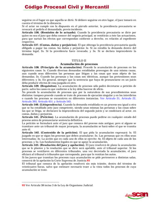seguirse en el lugar en que aquella se dictó. Si debiere seguirse en otro lugar, el juez tomará en
cuenta el término de la distancia.
Si el actor no cumple con lo dispuesto en el párrafo anterior, la providencia precautoria se
revocará al pedirlo el demandado, previo incidente.
Artículo 536. (Remisión de lo actuado). Cuando la providencia precautoria se dicte por
quien no sea el juez que deba conocer del negocio principal, se remitirán a éste las actuaciones,
para que surtan los efectos que correspondan conforme a derecho, en relación al expediente
respectivo.
Artículo 537. (Costas, daños y perjuicios). El que obtenga la providencia precautoria queda
obligado a pagar las costas, los daños y perjuicios: lo. Si no entabla la demanda dentro del
término legal; 2o. Si la providencia fuere revocada; y 3o. Si se declara improcedente la
demanda.
TITULO II
Acumulación de procesos
Artículo 538. (Principio de la acumulación). Procede la acumulación de procesos en los
siguientes casos: lo. Cuando diversas demandas entabladas provengan de una misma causa,
aun cuando sean diferentes las personas que litigan y las cosas que sean objeto de las
demandas; 2o. Cuando las personas y las cosas son idénticas, aunque las pretensiones sean
diferentes; y 3o. En general, siempre que la sentencia que haya de pronunciarse en un juicio
deba producir efectos de cosa juzgada en otro.
Artículo 539. (Requisitos). La acumulación de procesos sólo podrá decretarse a petición de
parte, salvo los casos en que conforme a la ley deba hacerse de oficio.
No procede la acumulación de procesos que por la naturaleza de sus procedimientos sean
distintos: tampoco procede cuando se trate de procesos de ejecución singular y en los interdictos
o cuando los procesos se encuentren en diferentes instancias. Ver Artículo 21, Artículo 22,
Artículo 393, Artículo 451, y Artículo 545.
Artículo 540. (Litispendencia). Cuando la demanda entablada en un proceso sea igual a otra
que se ha entablado ante juez competente, siendo unas mismas las personas y las cosas sobre
las que se litiga, se declarará la improcedencia del segundo juicio y se condenará al actor, en
costas, daños y perjuicios.
Artículo 541. (Petición). La acumulación de procesos puede pedirse en cualquier estado del
proceso antes de pronunciarse sentencia definitiva.
La petición se formulará ante el juez que conozca del proceso más antiguo; pero si alguno se
tramitare ante un tribunal de mayor jerarquía, la acumulación se hará sobre el que se tramita
ante él.
Artículo 542. (Contenido de la petición). El que pida la acumulación expresará: lo. El
juzgado en que se sigan los procesos que deben acumularse; 2o. Las personas que en ellos sean
interesadas; 3o. La acción que en cada uno de ellos se ejercite; 4o. El objeto de cada uno de los
procesos; y 5o. Los fundamentos legales en que se apoye la acumulación.
Artículo 543. (Resolución del juez y apelación). El juez resolverá de plano la acumulación
que se le plantee y la resolución que se dicte será apelable, ante el tribunal superior. Si los
procesos se ventilaren en diferentes tribunales, una vez decretada la acumulación, el juez
oficiará al tribunal o tribunales que corresponda, para que le remitan los autos.
Si los jueces que tramitan los procesos cuya acumulación se pide pertenecen a distintas salas,
conocerá de la apelación la Corte Suprema de Justicia.93
El tribunal que conozca de la apelación resolverá sin más trámite, dentro del término de
veinticuatro horas, salvo que estimare necesario traer a la vista todos los procesos de cuya
acumulación se trate.
93 Ver Artículo 38 inciso 3 de la Ley de Organismo Judicial.
 