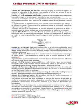 Artículo 544. (Suspensión del proceso). Desde que se pida la acumulación quedará en
suspenso la tramitación de los procesos a que aquella se refiera: sin perjuicio de que se
practiquen ías diligencias precautorias y urgentes.
Artículo 545. (Efectos de la acumulación). El efecto de la acumulación es que los procesos
acumulados se sigan en un solo proceso y se decidan por una misma sentencia.
Cuando se acumulen los procesos. se suspenderá el curso del proceso que estuviere más
próximo a su terminación, hasta que el otro se halle en el mismo estado, poniéndose razón en
autos.
La regla establecida en el párrafo anterior, no es aplicable a las acumulaciones que se hagan a
los procesos atractivos, a cuya tramitación se acomodarán los que se acumulen a ellos que se
seguirán en cuerda separada.
Asimismo, si se tratare de consignaciones de rentas o pensiones, se acumularán de oficio o a
solicitud de parte, al proceso principal, y si no fueren aceptadas, se resolverán en sentencia.
Artículo 546. (Validez de las actuaciones). Es válido todo lo actuado por los jueces
competentes antes de que se pida la acumulación; lo que se practique después de pedida ésta,
es nulo, y causa responsabilidad, salvo lo dispuesto sobre providencias precauiorias y
urgentes.
TITULO III
Intervención de terceros
CAPITULO l
Tercerías
Artículo 547. (Tercerías). Todo aquel que intervenga en un proceso de conformidad con el
Artículo 56 de este Código, debe hacerlo por escrito o verbalmente, según la naturaleza del
proceso, ante el mismo juez que conoce del asunto principal y en los términos prevenidos para
entablar una demanda.
Artículo 548. (Interés del tercero). No se admitirá la intervención de terceros que no tengan
un interés propio y cierto en existencia, aunque se halle su ejercicio pendiente de plazo y
condición.94
El juez resolverá de plano la admisión o el rechazo del tercero, si tuviere elementos suficientes
para hacerlo con la prueba que se acompañe,
Artículo 549. (Terceros coadyuvantes). El tercero coadyuvante se reputa una misma parte
con aquel a quien ayuda, debiendo tomar el proceso en el estado en que se halle; no puede
suspender su curso, ni alegar ni probar lo que estuviere prohibido al principal.
Artículo 550. (Terceros excluyentes). A los terceros que aleguen un derecho de dominio o de
preferencia. una vez resuelta su admisión en el proceso se les concederá un término de prueba
por diez días. común a todos los que litigan.
No se concederá este término si el tercero comparece luego de verificada la vistade! proceso o si
estuviere pendiente de sentencia salvo las facultades del juez para mejor fallar.
Artículo 551. (Forma de resolver las tercerías). Las tercerías pueden, interponerse en
cualquier proceso, salvo disposición en contrario.
Las tercerías, de la clase que sean, planteadas en procesos que no sean de ejecución, se
resolverán juntamente con el asunto principal, en sentencia, la que se pronunciará sobre la
procedencia o improcedencia de la tercería, debiendo el juez hacer las declaraciones que
correspondan.
Para resolver las tercerías interpuestas en procesos de ejecución se observarán estas reglas: 1a.
Si la tercería fuere coadyuvante, se resolverá juntamente con lo principal; 2a. Si la tercería
fuere excluyente de dominio, se resolverá por el procedimiento de 1os incidentes;95 y 3a. Si la
tercería fuere excluyente de preferencia, se tramitará como incidente, pero éste se resolverá
antes del remate o del pago en su caso.
94 Ver Artículos 1269 a 1283 del Código Civil.
95 Ver Artículo 156 de la Ley del Organismo Judicial.
 