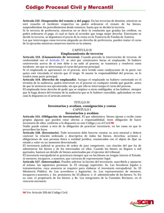 Artículo 552. (Suspensión del remate y del pago). En las tercerías de dominio, mientras no
esré resuelto el incidente respectivo no podrá ordenarse el remate de los bienes,
suspendiéndose los procedimientos desde entonces, hasta que se decida la tercería.
Si la tercería de preferencia, mientras no se dicte la resolución que gradúa los créditos, no
podrá ordenarse el pago, el cual se hará al acreedor que tenga mejor derecho. Entretanto se
decide la tercería, se depositará el precio de la venta en la Tesorería de Fondos de Justicia.
Los que intervengan como terceros alegando un derecho de preferencia, pueden instar el curso
de la ejecución mientras conserven interés en la misma.
CAPITULO II
Emplazamiento de terceros
Artículo 553. (Llamamiento de terceros). Cuando proceda la intervención de terceros, de
conformidad con el Artículo 57, se oirá por veinticuatro horas al emplazado. Si hubiere
controversia acerca de si éste debe o no salir al proceso, se tramitara y resolverá como
incidente, sin que se interrumpa el curso del proceso principal.
Si el emplazado se apersonare en el proceso, será tenido como coadyuvante de la parte con
quien esté vinculado el interés que él tenga. Si asume la responsabilidad del proceso, se le
tendrá como parte principal.
Artículo 554. (Derecho de emplazado). Aunque el emplazado no hubiere contestado en el
término de la audiencia, podrá intervenir en el proceso en cualquier estado que guarde, antes
de que la sentencia sea ejecutoriada, sin que por ello se interrumpa el curso del proceso.
El emplazado tiene derecho de pedir que se emplace a otros coobligados, si los hubiere, siempre
que lo haga dentro del término de la audiencia que se le hubiere concedido, aplicándose en este
caso lo dispuesto en el artículo anterior.
TITULO IV
Inventarios y avalúos, consignación y costas
CAPITULO I
Inventarios y avalúos
Artículo 555. (Obligación de inventariar). El que administra. bienes ajenos o recibe como
propios algunos que pueden estar afectos a responsabilidad, tiene obligación de hacer
inventario de ellos, conforme a lo dispuesto en este Código y en el Civil.96
Nadie puede eximir a otro de la obligación de practicar inventario, en los casos en que lo
prescriben las leyes.
Artículo 556. (Inventario). Todo inventario debe hacerse constar en acta notarial y deberá
contener la relación ordenada y descriptiva de todos los bienes, derechos, acciones y
obligaciones de una persona física o entidad jurídica, enumerados con el objeto de fijar su
estado y valor en un momento determinado.
El inventario judicial se practica de orden de juez competente, con citación del que ha de
administrar los bienes y de los interesados en ellos. Cuando los bienes no lleguen a mil
quetzales, bastará un detalle de bienes autorizados por el ejecutor del tribunal.
El inventario extrajudicial se practicará siempre que en los bienes no tengan interés el Estado,
ni menores, incapaces, o ausentes, que carezcan de representante legal.
Artículo 557. (Interesados). Pueden solicitar la facción del inventario, suscribirlo y oponerse
al mismo, las siguientes personas: lo. El cónyuge supérstite; 2o. Los herederos legales o
testamentarios, cuya anuencia se requiere para elaborar el inventario extrajudicial; 3o. El
Ministerio Público; 4o. Los acreedores y legatarios; 5o. Los representantes de menores,
incapaces o ausentes, y los protutores; 6o. El albacea o el administrador de los bienes; 7o. En
su caso, el propietario de los bienes; y 8o. Los integrantes de la Comisión Revisora, en el
concurso necesario.
96 Ver Artículo 320 del Código Civil.
 