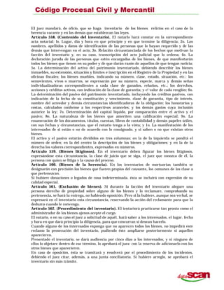 EI juez mandará, de oficio, que se haga inventario de los bienes relictos en el caso de la
herencia vacante y en los demás que establezcan las leyes.
Artículo 558. (Contenido del inventario). El notarlo hará constar en la correspondiente
acta notarial: lo. Lugar, día y hora en que principie y en que termine la diligencia; 2o. Los
nombres, apellidos y datos de identificación de las personas que lo hayan requerido y de las
demás que intervengan en el acto; 3o. Relación circunstanciada de los hechos que motivan la
facción del inventario y, en su caso, transcripción del acto judicial que lo ordena; 4o. La
declaración jurada de las personas que estén encargadas de los bienes, de que manifestarán
todos los bienes que tienen en su poder y de que darán razón de aquellos de que tengan noticia;
5o. La determinación del activo del patrimonio inventariado, debiendo describir los bienes
inmuebles, su extensión, situación y límites e inscripción en el Registro de la Propiedad y en las
oficinas fiscales; los bienes muebles, indicando su número, clase, estado, situación, etc.: los
semovientes, vivos o muertos, se expresarán por su número, especie, marca y demás señas
individualizadoras correspondientes a cada clase de ganados, rebaños, etc.; los derechos,
acciones y créditos activos, con indicación de la clase de garantía; y e! valor de cada renglón; 6o.
La determinación del pasivo del patrimonio inventariado, incluyendo los créditos pasivos, con
indicación de la fecha de su constitución y vencimiento, clase de garantía, tipo de interés,
nombre del acreedor y demás circunstancias identificadoras de la obligación; los honorarios y
costas, calculados conforme a los respectivos aranceles; y los demás gastos cuya inclusión
autorice la ley; 7o. Determinación del capital líquido, por comparación entre el activo y el
pasivo; 8o. La naturaleza de los bienes que ameriten una calificación especial; 9o. La
enumeración de los documentos, títulos, cuentas, libros de contabilidad y demás papeles útiles,
con sus fechas y circunstancias, que el notario tenga a la vista; y 1o. La manifestación de los
interesados de si están o no de acuerdo con lo consignado, y si saben o no que existan otros
bienes.
El activo y el pasivo estarán divididos en tres columnas; en la de la izquierda se pondrá el
número de orden; en la del centro la descripción de los bienes y obligaciones; y en la de la
derecha los valores correspondientes, expresados en números.
Artículo 559. (Bienes litigiosos). En el inventario deben figurar los bienes litigiosos,
expresándose esta circunstancia, la clase de juicio que se siga, el juez que conozca de él, la
persona con quien se litiga y la causa del proceso.
Artículo 560. (Bienes de la herencia). En los inventarios de mortuorias también se
designarán con precisión los bienes que fueren propios del causante, los comunes de los clase a
que pertenezcan.
Si hubiere donaciones o legados de cosa indeterminada. ésta se incluirá con expresión de su
calidad especial.
Artículo 561. (Exclusión de bienes). Si durante la facción del inventario alegare una
persona derecho de propiedad sobre alguno de los bienes y lo reclamare, comprobando su
pertenencia, se hará la entrega, no habiendo oposición. Pero si la hubiere, aunque sea verbal, se
expresará en el inventario esta circunstancia, reservando la acción del reclamante para que la
deduzca cuando le convenga.
Artículo 562. (Procedimiento del inventario). El ientariorá practicarse tan pronto como el
administrador de los bienes ajenos acepte el cargo.
El notario, o en su caso el juez a solicitud de aquél, hará saber a los interesados, el lugar, fecha
y hora en que dará principio la diligencia, para que concurran si desean hacerlo.
Cuando alguno de los interesados exponga que no aparecen todos los bienes, no impedirá este
reclamo la prosecución del inventario, pudiendo éste ampliarse posteriormente si aquellos
aparecieren.
Presentado el inventario, se dará audiencia por cinco días a los interesados, y si ninguno de
ellos lo objetare dentro de ese término, lo aprobará el juez. con la reserva de adicionarlo con los
otros bienes que aparecieren.
En caso de oposición, ésta se tramitará y resolverá por el procedimiento de los incidentes,
debiendo el juez citar, además, a una junta conciliatoria. Si hubiere arreglo, se aprobará el
inventario sin más trámite.
 