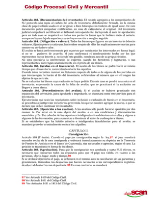 Artículo 563. (Documentación del inventario). El notario agregará a los comprobantes de
SU protocolo una copia al carbón del acta de inventario, debidamente firmada, en la misma
clase de papel sellado usada en el original, o bien fotocopia con timbres de igual valor. De este
documento podrá compulsar certificación, en caso de extraviarse el original. Del inventario
judicial compulsará certificación el tribunal correspondiente, incluyendo el auto de aprobación;
pero en todo caso se respetará en todas sus partes la forma que le hubiere dado el notario,
aunque se hayan dejado espacios y no se hayan escrito a renglón seguido.
Artículo 564. (Obligación e valorar). Todos los bienes que figuren en un inventario deberán
valuarse, fijando precio a cada uno, haciéndose respcto de ellos las explicacionesnecesarias para
conocer su verdadero valor.
El avalúo se hará preferentemente por expertos que nombrarán los interesados en forma legal;
si no se pusieren de acuerdo, el juez confirmará ei nombramiento hecho por los que
representen mayor interés y, no siendo esto posible, nombrará uno de su propia elección.
No será necesaria la intervención de expertos cuando los herederos y legatarios, o sus
representantes, convengan unánimemente en el precio de los bienes.
Artículo 565. (Avalúo en el inventario). El avalúo de los bienes se podrá hacer al mismo
tiempo que el inventario, concurriendo al acto los expertos.
Cuando éstos necesiten razonar su dictamen respecto de todas o de alguna de las partidas en
que intervengan, lo harán al fin del inventario, refiriéndose al número que en él tengan los
objetos de que se trate.
No se valuarán los bienes cuya exclusión se haya pedido. En este caso se pondrá una nota en el
inventario, expresando la causa de la falta de avalúo, que se practicará si la exclusión no
llegare a tener efecto.
Artículo 566. (Procedimientos del avalúo). Si el avalúo se hubiere practicado con
separación del inventario, para aprobarlo o improbarlo, se tramitará como esté previsto para el
inventario.
Ejecutoriadas que sean las resoluciones sobre inclusión o exclusión de bienes en el inventario,
se procederá a justipreciar en la forma prevenida, los que se manden agregar de nuevo, o que se
declare que deben continuar inventariados.
Artículo 567. (Oposición a los avalúos). A los avalúos sólo puede hacerse oposición por dos
causas: la. Por error en la cosa objeto del avalúo, o en sus condiciones y circunstancias
esenciales; y 2a. Por cohecho de los expertos o inteligencias fraudulentas entre ellos y alguno o
algunos de los interesados, para aumentar o disminuir el valor de cualesquiera bienes.
Si se estableciere que ha habido cohecho o inteligencias fraudulentas para el avalúo, se
mandará proceder criminalmente contra los culpables.
CAPITULO II
Consignación
Artículo 568 (Trámite). Cuando el pago por consignación según la ley,97 el juez mandará
extender recibo de la cosa consignada y ordenará inmediatamente su depósito en la Tesorería
de Fondos de Justicia o en el Banco de Guatemala, sus sucursales o agencias, según el caso. La
petición se tramitará en forma de incidente.
Artículo 569. (Aprobación). Para que la consignación sea aprobada y surta SUS efectos, es
necesario que concurran todos los requisitos para que el pago sea válido, en cuanto a las
personas, objeto, lugar, modo y tiempo.98
Si se declara bien hecho el pago, se ordenará en el mismo auto la cancelación de las garantías y
gravámenes, librándose los despachos que fueren necesarios a los correspondientes registros.
devolver al deudor la cosa depositada. 99 En caso contrario, se mandará
97 Ver Artículo 1409 del Código Civil.
98 Ver Artículo 1401 del Código Civil.
99 Ver Artículos 1411 a 1415 del Código Civil.
 