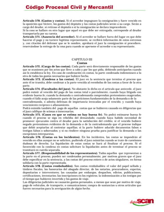 Artículo 570. (Gastos y costas). Si el acreedor impugnare la consignación y fuere vencido en
la oposición que hiciere, los gastos de] depósito y las costas judiciales serán a su cargo. Serán a
cargo del deudor, si retirase el depósito o si la consignación se declara improcedente.
Si la cosa se hallare en otro lugar que aquel en que debe ser entregada, corresponde al deudor
transportarla por su cuenta.
Artículo 571. (Ausencia del acreedor). Si el acreedor se hallare fuera del lugar en que debe
hacerse el pago y no tuviere legítimo representante, se recibirá información de estos extremos
y, con citación del defensor que se le nombre, aprobará el juez la consignación si procediere.
reservándose la entrega de la cosa para cuando se apersone el acreedor o su representante.
CAPITULO III
Costas
Artículo 572. (Carga de las costas). Cada parte será directamente responsable de los gastos
que se ocasionen por los actos que lleve a cabo y por los que pida, debiendo anticiparlos cuando
así lo establezca la ley. En caso de condenación en costas, la parte condenada indemnizará a la
otra de todos los gastos necesarios que hubiere hecho.
Artículo 573. (Condena a las costas). El juez en la sentencia que termina el proceso que
ante él se tramita, debe condenar a la parte vencida al reembolso de las costas a favor de la otra
parte.
Artículo 574. (Facultades del juez). No obstante lo dicho en el artículo que antecede, el juez
podrá eximir al vencido del pago de las costas total o parcialmente, cuando haya litigado con
evidente buena fe; cuando la demanda o contrademanda comprendan pretensiones exageradas;
cuando el fallo acoja solamente parte de las peticiones fundamentales de la demanda o de la
contrademanda, o admita defensas de importancia invocadas por el vencido; y cuando haya
vencimiento recíproco o allanamiento.
Podrá eximido también del pago de aquellas costas que se hubieren causado en diligencias que
el juez califique de ociosas o innecesarias.
Artículo 575. (Casos en que se estima no hay buena fe). No podrá estimarse buena fe
cuando el proceso se siga en rebeldía del demandado; cuando haya habido necesidad de
promover ejecucuión contra el deudor para la satisfacción del crédito; si el vencido hubiere
negado pretensiones evidentes de la demanda o de la contrademanda que el proceso indique
que debió aceptarlas al contestar aquéllas; si la parte hubiere aducido documentos falsos o
testigos falsos o sobornados; y si no rindiere ninguna prueba para justificar la demanda o las
excepciones interpuestas.
Artículo 576. (Costas en los incidentes). En los incidentes, las costas se impondrán al
vencido en ellos aunque no se soliciten, pudiendo el juez eximirlas cuando se trate de cuestiones
dudosas de derecho. La liquidación de estas costas se hará al finalizar el proceso. Si el
favorecido con la condena en costas solicitare la liquidación antes de terminar el proceso se
tramitará en cuerda separada.
Artículo 577. (Responsabilidad de los representantes). Todos aquellos que representan a
la parte en el proceso, pueden ser condenados personalmente, por motivos graves que el juez
debe especificar en la sentencia, a las costas del proceso entero o de actos singulares, en forma
solidaria con la parte representada.
Artículo 578. (Costas rembolsables). Son costas rembolsables: el valor del papel sellado y
timbres fiscales, los honorarios del abogado director, de los notarios, procuradores, expertos,
depositarios e interventores; las causadas por embargos, despachos, edictos, publicaciones,
certificaciones, inventarios; las inscripciones en los registros; la indemnización a los testigos por
el tiempo que hubieren invertido y los gastos de viaje.
Las diligencias judiciales no causarán gastos personales, a menos que sean por motivo de viaje,
pago de vehículos, de transporte, o comunicaciones; compra de sustancias u otros artículos que
fueren necesarios para la averiguación de algún hecho.
 