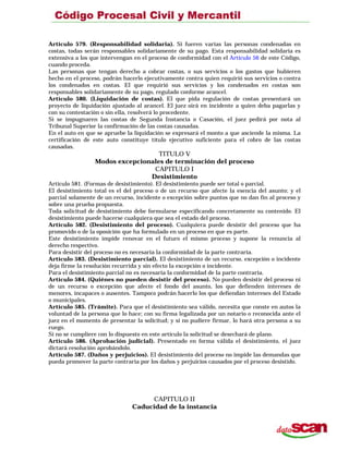 Artículo 579. (Responsabilidad solidaria). Si fueren varias las personas condenadas en
costas, todas serán responsables solidariamente de su pago. Esta responsabilidad solidaria es
extensiva a los que intervengan en el proceso de conformidad con el Artículo 56 de este Código,
cuando proceda.
Las personas que tengan derecho a cobrar costas, o sus servicios o los gastos que hubieren
hecho en el proceso, podrán hacerlo ejecutivamente contra quien requirió sus servicios o contra
los condenados en costas. El que requirió sus servicios y los condenados en costas son
responsables solidariamente de su pago, regulado conforme arancel.
Artículo 580. (Liquidación de costas). El que pida regulación de costas presentará un
proyecto de liquidación ajustado al arancel. El juez oirá en incidente a quien deba pagarlas y
con su contestación o sin ella, resolverá lo procedente.
Si se impugnaren las costas de Segunda Instancia o Casación, el juez pedirá por nota al
Tribunal Superior la confirmación de las costas causadas.
En el auto en que se apruebe la liquidación se expresará el monto a que asciende la misma. La
certificación de este auto constituye título ejecutivo suficiente para el cobro de las costas
causadas.
TITULO V
Modos excepcionales de terminación del proceso
CAPITULO I
Desistimiento
Artículo 581. (Formas de desistimiento). El desistimiento puede ser total o parcial.
El desistimiento total es el del proceso o de un recurso que afecte la esencia del asunto; y el
parcial solamente de un recurso, incidente o excepción sobre puntos que no dan fin al proceso y
sobre una prueba propuesta.
Toda solicitud de desistimiento debe formularse especificando concretamente su contenido. El
desistimiento puede hacerse cualquiera que sea el estado del proceso.
Artículo 582. (Desistimiento del proceso). Cualquiera puede desistir del proceso que ha
promovido o de la oposición que ha formulado en un proceso en que es parte.
Este desistimiento impide renovar en el futuro el mismo proceso y supone la renuncia al
derecho respectivo.
Para desistir del proceso no es necesaria la conformidad de la parte contraria.
Artículo 583. (Desistimiento parcial). El desistimiento de un recurso, excepción o incidente
deja firme la resolución recurrida y sin efecto la excepción o incidente.
Para el desistimiento parcial no es necesaria la conformidad de la parte contraria.
Artículo 584. (Quiénes no pueden desistir del proceso). No pueden desistir del proceso ni
de un recurso o excepción que afecte el fondo del asunto, los que defienden intereses de
menores, incapaces o ausentes. Tampoco podrán hacerlo los que defiendan intereses del Estado
o municipales.
Artículo 585. (Trámite). Para que el desistimiento sea válido, necesita que conste en autos la
voluntad de la persona que lo hace; con su firma legalizada por un notario o reconocida ante el
juez en el momento de presentar la solicitud; y si no pudiere firmar, lo hará otra persona a su
ruego.
Si no se cumpliere con lo dispuesto en este artículo la solicitud se desechará de plano.
Artículo 586. (Aprobación judicial). Presentado en forma válida el desistimiento, el juez
dictará resolución aprobándolo.
Artículo 587. (Daños y perjuicios). El desistimiento del proceso no impide las demandas que
pueda promover la parte contraria por los daños y perjuicios causados por el proceso desistido.
CAPITULO II
Caducidad de la instancia
 