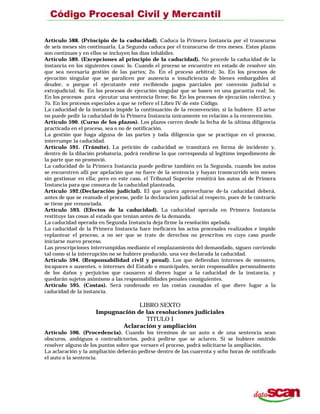 Artículo 588. (Principio de la caducidad). Caduca la Primera Instancia por el transcurso
de seis meses sin continuarla. La Segunda caduca por el transcurso de tres meses. Estos plazos
son continuos y en ellos se incluyen los días inhábiles.
Artículo 589. (Excepciones al principio de la caducidad). No procede la caducidad de la
instancia en los siguientes casos: lo. Cuando el proceso se encuentre en estado de resolver sin
que sea necesaria gestión de las partes; 2o. En el proceso arbitral; 3o. En los procesos de
ejecución singular que se paralicen por ausencia o insuficiencia de bienes embargables al
deudor, o porque el ejecutante esté recibiendo pagos parciales por convenio judicial o
extrajudicial; 4o. En los procesos de ejecución singular que se basen en una garantía real; 5o.
En los procesos para ejecutar una sentencia firme; 6o. En los procesos de ejecución colectiva; y
7o. En los procesos especiales a que se refiere el Libro IV de este Código.
La caducidad de la instancia impide la continuación de la reconvención, si la hubiere. El actor
no puede pedir la caducidad de la Primera Instancia únicamente en relación a la reconvención.
Artículo 590. (Curso de los plazos). Los plazos corren desde la fecha de la última diligencia
practicada en el proceso, sea o no de notificación.
La gestión que haga alguna de las partes y toda diligencia que se practique en el proceso,
interrumpe la caducidad.
Artículo 591. (Trámite). La petición de caducidad se tramitará en forma de incidente y,
dentro de la dilación probatoria, podrá rendirse la que corresponda al legítimo impedimento de
la parte que no promovió.
La caducidad de la Primera Instancia puede pedirse también en la Segunda, cuando los autos
se encuentren allí por apelación que no fuere de la sentencia y hayan transcurrido seis meses
sin gestionar en ella; pero en este caso, el Tribunal Superior remitirá los autos al de Primera
Instancia para que conozca de la caducidad planteada.
Artículo 592.(Declaración judicial). El que quiera aprovecharse de-la caducidad deberá,
antes de que se reanude el proceso, pedir la declaración judicial al respecto, pues de lo contrario
se tiene por renunciada.
Artículo 593. (Efectos de la caducidad). La caducidad operada en Primera Instancia
restituye las cosas al estado que tenían antes de la demanda.
La caducidad operada en Segunda Instancia deja firme la resolución apelada.
La caducidad de la Primera Instancia hace ineficaces los actos procesales realizados e impide
replantear el proceso, a no ser que se trate de derechos no prescritos en cuyo caso puede
iniciarse nuevo proceso.
Las prescripciones interrumpidas mediante el emplazamiento del demandado, siguen corriendo
tal como si la interrupción no se hubiere producido, una vez declarada la caducidad.
Artículo 594. (Responsabilidad civil y penal). Los que defiendan intereses de menores,
incapaces o ausentes, o intereses del Estado o municipales, serán responsables personalmente
de los daños y perjuicios que causaren si dieren lugar a la caducidad de la instancia, y
quedarán sujetos asimismo a las responsabilidades penales consiguientes.
Artículo 595. (Costas). Será condenado en las costas causadas el que diere lugar a la
caducidad de la instancia.
LIBRO SEXTO
Impugnación de las resoluciones judiciales
TITULO I
Aclaración y ampliación
Artículo 596. (Procedencia). Cuando los términos de un auto o de una sentencia sean
obscuros, ambiguos o contradictorios, podrá pedirse que se aclaren. Si se hubiere omitido
resolver alguno de los puntos sobre que versare el proceso, podrá solicitarse la ampliación.
La aclaración y la ampliación deberán pedirse dentro de las cuarenta y ocho horas de notificado
el auto o la sentencia.
 