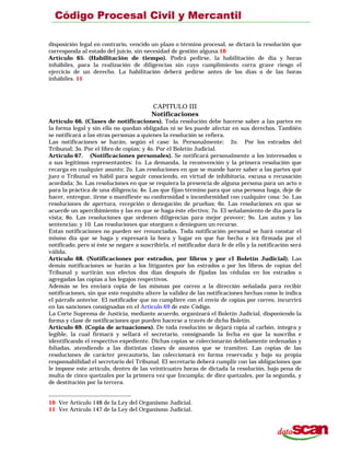 disposición legal en contrario, vencido un plazo o término procesal, se dictará la resolución que
corresponda al estado del juicio, sin necesidad de gestión alguna.10
Artículo 65. (Habilitación de tiempo). Podrá pedirse, la habilitación de día y horas
inhábiles, para la realización de diligencias sin cuyo cumplimiento corra grave riesgo el
ejercicio de un derecho. La habilitación deberá pedirse antes de los días o de las horas
inhábiles. 11
CAPITULO III
Notificaciones
Artículo 66. (Clases de notificaciones). Toda resolución debe hacerse saber a las partes en
la forma legal y sin ello no quedan obligadas ni se les puede afectar en sus derechos. También
se notificará a las otras personas a quienes la resolución se refiera.
Las notificaciones se harán, según el caso: lo. Personalmente; 2o. Por los estrados del
Tribunal; 3o. Por el libro de copias; y 4o. Por el Boletín Judicial.
Artículo 67. (Notificaciones personales). Se notificará personalmente a los interesados o
a sus legítimos representantes: 1o. La demanda, la reconvención y la primera resolución que
recarga en cualquier asunto; 2o. Las resoluciones en que se mande hacer saber a las partes qué
juez o Tribunal es hábil para seguir conociendo, en virtud de inhibitoria, excusa o recusación
acordada; 3o. Las resoluciones en que se requiera la presencia de alguna persona para un acto o
para la práctica de una diligencia; 4o. Las que fijan término para que una persona haga, deje de
hacer, entregue, íirme o manifieste su conformidad o inconformidad con cualquier cosa: 5o. Las
resoluciones de apertura, recepción o denegación de pruebas; 6o. Las resoluciones en que se
acuerde un apercibimiento y las en que se haga éste efectivo; 7o. El señalamiento de día para la
vista; 8o. Las resoluciones que ordenen diligencias para mejor proveer; 9o. Los autos y las
sentencias; y 10. Las resoluciones que otorguen o denieguen un recurso.
Estas notificaciones no pueden ser renunciadas. Toda notificación personal se hará constar el
mismo día que se haga y expresará la hora y lugar en que fue hecha e irá firmada por el
notificado; pero si éste se negare a suscribirla, el notificador dará fe de ello y la notificación será
válida.
Artículo 68. (Notificaciones por estrados, por libros y por cl Boletín Judicial). Las
demás notificaciones se harán a los litigantes por los estrados o por los libros de copias del
Tribunal y surtirán sus efectos dos días después de fijadas las cédulas en los estrados o
agregadas las copias a los legajos respectivos.
Además se les enviará copia de las mismas por correo a la dirección señalada para recibir
notificaciones, sin que este requisito altere la validez de las notificaciones hechas como lo indica
el párrafo anterior. El notificador que no cumpliere con el envío de copias por correo, incurrirá
en las sanciones consignadas en el Artículo 69 de este Código.
La Corte Suprema de Justicia, mediante acuerdo, organizará el Boletín Judicial, disponiendo la
forma y clase de notificaciones que pueden hacerse a través de dicho Boletín.
Artículo 69. (Copia de actuaciones). De toda resolución se dejará copia al carbón, íntegra y
legible, la cual firmará y sellará el secretario, consignando la fecha en que la suscriba e
identificando el respectivo expediente. Dichas copias se coleccionarán debidamente ordenadas y
foliadas, atendiendo a las distintas clases de asuntos que se tramiten. Las copias de las
resoluciones de carácter precautorio, las coleccionará en forma reservada y bajo su propia
responsabilidad el secretario del Tribunal. El secretario deberá cumplir con las obligaciones que
le impone este artículo, dentro de las veinticuatro horas de dictada la resolución, bajo pena de
multa de cinco quetzales por la primera vez que Incumpla; de diez quetzales, por la segunda, y
de destitución por la tercera.
10 Ver Artículo 148 de la Ley del Organismo Judicial.
11 Ver Artículo 147 de la Ley del Organismo Judicial.
 
