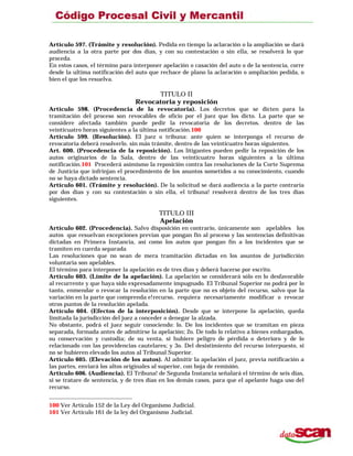 Artículo 597. (Trámite y resolución). Pedida en tiempo la aclaración o la ampliación se dará
audiencia a la otra parte por dos días, y con su contestación o sin ella, se resolverá lo que
proceda.
En estos casos, el término para interponer apelación o casación del auto o de la sentencia, corre
desde la ultima notificación del auto que rechace de plano la aclaración o ampliación pedida, o
bien el que los resuelva.
TITULO II
Revocatoria y reposición
Artículo 598. (Procedencia de la revocatoria). Los decretos que se dicten para la
tramitación del proceso son revocables de oficio por el juez que los dicto. La parte que se
considere afectada también puede pedir la revocatoria de los decretos. dentro de las
veinticuatro horas siguientes a la última notificación.100
Artículo 599. (Resolución). El juez o tribuna: ante quien se interponga el recurso de
revocatoria deberá resolverlo. sin más trámite, dentro de las veinticuatro horas siguientes.
Art. 600. (Procedencia de la reposición). Los litigantes pueden pedir la reposición de los
autos originarios de la Sala, dentro de las veinticuatro horas siguientes a la última
notificación.101 Procederá asimismo la reposición contra las resoluciones de la Corte Suprema
de Justicia que infrinjan el procedimiento de los asuntos sometidos a su conocimiento, cuando
no se haya dictado sentencia.
Artículo 601. (Trámite y resolución). De la solicitud se dará audiencia a la parte contraria
por dos días y con su contestación o sin ella, el tribuna! resolverá dentro de los tres días
siguientes.
TITULO III
Apelación
Artículo 602. (Procedencia). Salvo disposición en contrario, únicamente son apelables los
autos que resuelvan excepciones previas que pongan fin al proceso y las sentencias definitivas
dictadas en Primera Instancia, así como los autos que pongan fín a los incidentes que se
tramiten en cuerda separada
Las resoluciones que no sean de mera tramitación dictadas en los asuntos de jurisdicción
voluntaria son apelables.
El término para interponer la apelación es de tres días y deberá hacerse por escrito.
Artículo 603. (Límite de la apelación). La apelación se considerará sólo en lo desfavorable
al recurrente y que haya sido expresadamente impugnado. El Tribunal Superior no podrá por lo
tanto, enmendar o revocar la resolución en la parte que no es objeto del recurso, salvo que la
variación en la parte que comprenda e!recurso, requiera necesariamente modificar o revocar
otros puntos de la resolución apelada.
Artículo 604. (Efectos de la interposición). Desde que se interpone la apelación, queda
limitada la jurisdicción del juez a conceder o denegar la alzada.
No obstante, podrá el juez seguir conociendo: lo. De los incidentes que se tramitan en pieza
separada, formada antes de admitirse la apelación; 2o. De todo lo relativo a bienes embargados,
su conservación y custodia; de su venta, si hubiere peligro de pérdida o deterioro y de lo
relacionado con las providencias cautelares; y 3o. Del desistimiento del recurso interpuesto, si
no se hubieren elevado los autos al Tribunal Superior.
Artículo 605. (Elevación de los autos). Al admitir la apelación el juez, previa notificación a
las partes, enviará los altos originales al superior, con hoja de remisión.
Artículo 606. (Audiencia). El Tribuna! de Segunda Instancia señalará el término de seis días,
si se tratare de sentencia, y de tres días en los demás casos, para que el apelante haga uso del
recurso.
100 Ver Artículo 152 de la Ley del Organismo Judicial.
101 Ver Artículo 161 de la ley del Organismo Judicial.
 