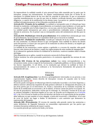 Es improcedente la nulidad cuando el acto procesal haya sido consetido por la parte que la
interpone, aunque sea tácitamenente. Se supone consentimiento tácito por el hecho de no
interponer la nulidad dentro de los tres días de conocida la infracción, la que se presumirá
conocida inmediatamente en caso de que ésta se hubiere verificado durante una audiencia o
diligencia, y a partir de la notificación en los demás casos. Las partes no podrán interponer la
nulidad extemporáneamente ni los tribunales acordarla de oficio.
Artículo 615. (Trámite de la nulidad). La nulidad se interpondrá ante el tribunal que haya
dictado la resolución o infringido el procedimiento; se tramitará como incidente y el auto que lo
resuelva, es apelable ante la Sala respectiva, o en su caso, ante la Corte Suprema de Justicia.
La nulidad puede interponerse por actos o procedimientos realizados antes o después de
dictada la sentencia. En el primer caso se interpondrá antes del señalamiento del día para la
vista.
Artículo 616. (Nulidad por vicio de procedimiento). Si la nulidad fuere declarada por vicio
de procedimiento. las actuaciones se repondrán desde que se incurrió en nulidad.
Artículo 617. (Nulidad de resolución). Cuando por violación de la ley se declare la nulidad
de una resolución, el tribunal dictará la que corresponda. Esta nulidad no afecta los demás
actos del proceso y si fuere por una parte de la resolución no afecta las demás y no impide que
el acto produzca sus efectos.
La nulidad de las sentencias o autos sujetos a apelación o a recurso de casación, sólo puede
hacerse valer dentro de los límites y según las reglas propias de estos medios de impugnación.
Si el tribunal de apelación declara la nulidad de la sentencia. resolverá también sobre el fondo
del litigio.
Esta disposición no se aplica, cuando la sentencia carezca de la firma del juez.
Podrán anularse los actos procesales posteriores a la sentencia siguiendo las normas de este
título.
Artículo 618. (Costas de las actuaciones nulas). Las costas correspondientes a las
actuaciones nulas, serán a cargo de los funcionarios o empleados públicos, en forma solidaria, si
les fueren imputables. A tal efecto, en la resolución que declare la nulidad se hará el
pronunciamiento de costas y se ordenará a la Secretaría-la formulación del proyecto de
liquidación del caso.
TITULO V
Casación
Artículo 619. (Legitimación). Los directa y principalmente interesados en un proceso, o sus
representantes legales, tienen derecho de interponer recurso de casación ante la Corte
Suprema de Justicia.103
El escrito puede entregarse al tribunal que dictó la resolución recurrida o a la Corte Suprema; y
deberá contener ademas los requisitos de toda primera solicitud; 1o. Designación del juicio y de
las otras partes que en él intervienen; 2o. Fecha y naturaleza de la resoluión recurrida; 3o.
Fécha de la notificación al recurrente y de la última, si fueren varias las partes en el juicio: 4o.
El caso de procedencia, indicando e inciso que lo contenga; 5o. Artículos e incisos de la ley que
se estimen infrigidos y doctrinas legales en su caso, de acuerdo con lo dispuesto en el Artículo
627; y 6o. Si el recurso se funda en error de derecho o de hecho en la apreciación de las pruebas,
debe indicarse en qué consiste el error alegado, a juicio del recurrente; e identificar, en el caso
de error de hecho, sin lugar a dudas, el documento o acto auténtico que demuestre la
equivocación del juzgador.
Artículo 620. (Procedencia). El recurso de casación sólo procede contra las sentencias o
autos definitivos de Segunda Instancia no consentidos expresamente por las partes que
terminen los juicios ordinarios de mayor cuantía.
La casación procede por motivos de fondo y de forma.
103 Ver Artículo 38 inciso 2 y 72 de la Ley del Organismo Judicial.
 