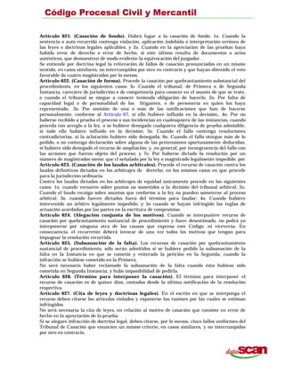 Artículo 621. (Casación de fondo). Habrá lugar a la casación de fondo: 1o. Cuando la
sentencia o auto recurrido contenga violación, aplicación indebida o interpretación errónea de
las leyes o doctrinas legales aplicables; y 2o. Cuando en la apreciación de las pruebas haya
habido error de derecho o error de hecho, si este último resulta de documentos o actos
auténticos, que demuestren de modo evidente la equivocación del juzgador.
Se entiende por doctrina legal la reiteración de fallos de casación pronunciados en un mismo
sentido, en casos similares, no interrumpidos por otro en contrario y que hayan obtenido el voto
favorable de cuatro magistrados por lo menos.
Artículo 622. (Casación de forma). Procede la casación por quebrantamiento substancial del
procedimiento, en los siguientes casos: lo. Cuando el tribunal, de Primera o de Segunda
Instancia, careciere de jurisdicción o de competencia para conocer en el asunto de que se trate,
o cuando el tribunal se niegue a conocer teniendo obligación de hacerlo; 2o. Por falta de
capacidad legal o de personalidad de los litigantes, o de personería en quien los haya
representado; 3o. Por omisión de una o más de las notificaciones que han de hacerse
personalmente, conforme al Artículo 67, si ello hubiere influido en la decisión;, 4o. Por no
haberse recibido a prueba el proceso o sus incidencias en cualesquiera de las instancias, cuando
proceda con arreglo a la ley, o se hubiere denegado cualquiera diligencia de prueba admisible,
si todo ello hubiere influido en la decisión; 5o. Cuando el fallo contenga resoluciones
contradictorias, si la aclaración hubiere sido denegada; 6o. Cuando el fallo otorgue más de lo
pedido, o no contenga declaración sobre alguna de las pretensiones oportunamente deducidas,
si hubiere sido denegado el recurso de ampliación; y, en general, por incongruencia del fallo con
las acciones que fueron objeto del proceso; y 7o. Por haberse dictado la resolución por un
número de magistrados meno: que cl señalado por la ley o magtstrado legalmente impedido. por
Artículo 623. (Casación de los laudos arbitrales). Procede el recurso de casación contra los
laudos definitivos dictados en los arbitrajes de derecho, en los mismos casos en que procede
para la jurisdicción ordinaria.
Contra los laudos dictados en los arbitrajes de equidad únicamente procede en los siguientes
casos: 1o. cuando versaren sobre puntos no sometidos a la decisión del tribunal arbitral; 2o.
Cuando el laudo recaiga sobre asuntos que conforme a la ley no pueden someterse al proceso
arbitral; 3o. cuando fueren dictados fuera del término para laudar; 4o. Cuando hubiere
intervenido un árbitro legalmente impedido; y 5o cuando se hayan infringido las reglas de
actuación acordadas por las partes en la escritura de compromiso.
Artículo 624. (Alegación conjunta de los motivos). Cuando se interpusiere recurso de
casación por quebrantamiento sustancial de procedimiento y fuere desestimado, no podrá ya
interponerse por ninguna otra de las causas que expresa este Código, ni viceversa. En
consecuencia. el recurrente deberá invocar de una vez todos los motivos que tengan para
impugnar la resolución recurrida.
Artículo 625. (Subsanación de la falta). Los recursos de casación por quebrantamiento
sustancial de procedimiento, sólo serán admitidos si se hubiere pedido la subsanación de la
falta en la Instancia en que se cometió y reiterado la petición en la Segunda, cuando la
infracción se hubiese cometido en la Primera.
No será necesario haber reclamado la subsanación de la falta cuando ésta hubiese sido
cometida en Segunda Instancia, y hubo imposibilidad de pedirla.
Artículo 626. (Término para interponer la casación). El término para interponer el
recurso de casación es de quince días, contados desde la última notificación de la resolución
respectiva.
Artículo 627. (Cita de leyes y doctrinas legales). En el escrito en que se interponga el
recurso deben citarse los artículos violados y exponerse las razones por las cuales se estiman
infringidos.
No será necesaria la cita de leyes, en relación al motivo de casación que consiste en error de
hecho en la apreciación de la prueba.
Si se alegare infracción de doctrina legal, deben citarse, por lo menos, cinco fallos uniformes del
Tribunal de Casación que enuncien un mismo criterio, en casos similares, y no interrumpidos
por otro en contrario,
 