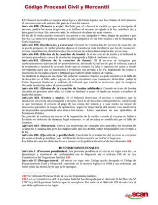 El tribuna1 no tendrá en cuenta otras leyes y doctrinas legales que las citadas al interponerse
el recurso o antes de señalar día para la vista del asunto.
Artículo 628. (Trámite y vista). Recibido por el tribuna1 el escrito en que se interpone el
recurso, pedirá los autos originales; y si hallare el recurso arreglado a la ley, señalará día y
hora para la vista. En caso contrario, lo rechazará de plano sin más trámite.
El día de la visita pueden concurrir las partes y sus abogados y éstos alegar de palabra o por
escrito. La vista será pública cuando lo pida cualquiera de los interesados o así lo disponga la
Corte Suprema.
Artículo 629. (Incidencias y recursos). Durante la tramitación de! recurso de casación, no
se puede proponer ni recibir prueba alguna ni tramitarse más incidentes que los de recusación,
excusa, impedimento, desistimiento y los recursos de aclaración o ampliación, en su caso.
Artículo 630. (Efectos de la casación de fondo). Si el recurso es de fondo y el tribunal lo
estimare procedente, casará la resolución impugnada y fallará conforme a la ley.
Artículo 631. (Efectos de la casación de forma). Si el recurso se interpone por
quebrantamiento substancial del procedimiento, declarada la infracción por el tribunal, casará
la resolución y anulará lo actuado desde que se cometió la falta y remitirá los autos a donde
corresponda para que se sustancien y resuelvan con arreglo a la ley, imputando las costas y
reposición de los autos al juez o tribunal que hubiere dado motivo al recurso.
No obstante lo dispuesto en el párrafo anterior, cuando el motivo alegado consista en la falta de
declaración en el fallo sobre alguna de las pretensiones oportunamente deducidas, podrá la
Corte Suprema limitarse a ordenar al tribunal que emitió la sentencia, que la complete
dictando resolución sobre el punto omitido.
Artículo 632. (Efectos de la casación de laudos arbitrales). Cuando se trate de laudos
dictados en procesos arbitrales, la Corte se limitará a casar el laudo sin entrar a resolver el
fondo del asunto.
Artículo 633. (Costas y multa). Si el tribunal desestima el recurso o considera que la
resolución recurrida está arreglada a derecho, hará la declaración correspondiente, condenando
al que interpuso el recurso al pago de las costas del mismo y a una multa no menor de
cincuenta quetzales ni mayor de quinientos, según la importancia del asunto. Los insolventes
serán penados con prisión de ocho días a tres meses. Estas sanciones no son aplicables al
Ministerio Público.
No procede la condena en costas ni la imposición de la multa, cuando el recurso se hubiere
fundado en violación de doctrina legal existente, si tal doctrina es modificada por el fallo de
casación.
Artículo 634. (Recursos). Contra las sentencias de casación sólo proceden los recursos de
aclaración y ampliación; pero los magistrados que las dicten, serán responsables con arreglo a
la ley.
Artículo 635. (Ejecutoria y publicidad). Concluida la tramitación del recurso se enviarán
los autos a donde procediere, con certificación de los resuelto por la Corte Suprema.
Los fallos de casación deberán darse a conocer en la publicación oficial de los tribunales.104
DISPOSICIONES FINALES
Artículo I. (Procesos pendientes). Los procesos pendientes al entrar en vigor esta ley, se
tramitarán y resolverán de conformidad con lo dispuesto en el artículo 250 de la Ley
Constitutiva del Organismo Judicial.105
Artículo II (Derogaciones). Al entrar en vigor este Código queda derogado el Código de
Enjuiciamiento Civil y Mercantil, contenido en el decreto legislativo 2009 y sus reformas, así
como todas las demás leyes que se le opongan.
104 Ver Artículo 29 inciso 20 de la Ley del Organismo Judicial.
105 La Ley Constitutiva del Organismo Judicial fue derogada por el Artículo II del Decreto Nº
1762 Ley del 0rganismo Judicial que la reemplaza; Por ende es el Artículo 176 de esta Ley el
que debe aplicarse en su lugar.
 