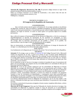 Artículo III. (Vigencia). Decreto-Ley N0. 180. El presente código entrará en vigor el día
primero de julio de mil novecientos sesenta y cuatro.
Dado en el Palacio Nacional: en la ciudad de Guatemala, a los catorce días del mes de
septiembre de mil novecientos sesenta y tres.
Publíquese y cúmplase.
DECRETO NUMERO 15-71
El Congreso de la República de Guatemala,
CONSIDERANDO:
Que a la fecha existen más de quince mil órdenes de de arraigo anotadas en las oficinas
de Migración, muchas de ellas con nombres y apellidos incompletos, sin datos de identificación,
todo lo cual causa gravesmolestias a las personas que por razón de algún homónimo tienen que
posponer sus viajes al exterior, en tanto se aclara quién es la persona objeto de la medida
precautoria;
CONSIDERANDO:
Que a efecto de mejorar el funcionamiento de las oficinas de Migración y a fin de no entorpecer
injustificadamente el derecho de locomoción de las personas no arraigadas, se hace
indispensable dictar las disposiciones de orden legal que, a la vez que permitan la efectividad
del arraigo, fijen la duración conveniente de tal medida y eviten, en lo posible, las
equivocaciones a que da lugar la falta de identificación del arraigado;
CONSIDERANDO:
Que en consecuencia, es necesario dictar normas que establezcan el tiempo de duración del
arraigo v su caducidad,para los efectos del orden administrativo,
POR TANTO,
Con fundamento en lo dispuesto por el artículo 170, inciso 1º de la Constitución de la República,
DECRETA:
Artículo 1º. El arraigo a que se refiere el Artículo 523 del Código Procesal Civil y Mercantil
tendrá una duración de un año, a partir de la fecha en que el mismo quede debidamente
anotado en la Dirección General de Migración. Sin embargo, la parte interesada ‘en mantener
el arraigo podrá obtener la prórroga de la medida-precautoria, por un año cada vez, siempre
que lo solicite al juez dentro de los tieinta días anteriores al vencimiento del plazo que está
corriendo, y así se resuelva.
En la resolución en que se decrete el arraigo se incluirá el mandato de que al vencimiento del
plazo o de sus prórrogas, que estipule esta ley tal medida deberá ser cancelada de oficio por la
Dirección General de Migración.
Articulo 2º. A fin de que puedan registrarse por las autoridades de Migración en forrma
adecuada; los arraigos que decreten los Tribunales, en la comunicación que se dirija a ellas
deberá expresar los nombres y apellidos completos del arraigado salvo el caso de que solamente
tuviere un apellido en el cual se deberá hacer constar esa circunstancia; la edad, estado civil
profesión u oficio, nacionalidad, domicilio, el número de cédula de vecindad o de pasaporte
cuando se trate de extranjeros no domiciliados, y cualesquiera otros datos personales que
identifiquen a la persona arraigada. Si el interesado no hubiese podido proporcionar los datos
de identidad relacionados podrá el juez fijar un término hasta de ocho días para tal efecto.
Las oficinas administrativas tienen la obligación de suministrar, por la vía más rápida, a los
jueces y tribunales los datos que sean necesarios para identificar a la persona de cuyo arraigo
se trate.
En la ficha o anotación de la persona arraigada se harán constar completos dicho datos, a efecto
de evitar homónimos.
(Decreto 63-72 del Congreso). Para que los Tribunales de Justicia decreten el arraigo y las
autoridades de Migración lo registren cuando se trate de ejecución en el procedimiento
Económico-Coactivo, serán suficientes los nombres y apellidos completos del arraigado, salvo en
 