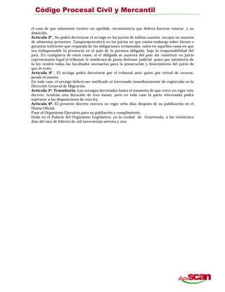 el caso de que solamente tuviere un apellido, circunstancia que deberá hacerse constar, y su
domicilio.
Artículo 3º . No podrá decretarse el arraigo en los juicios de ínfima cuantía. excepto en asuntos
de alimentos presentes. Tampocoprocederá en los juicios en que exista embargo sobre bienes o
garantía suficiente que responda de las obligaciones reclamadas. salvo en aquellos casos en que
sea indispensable la presencia en el país de la persona obligada, bajo la responsabilidad del
juez. En cualquiera de estos casos. si el obligado se ausenta del país sin constituir en juicio
representante legal el tribunal, le nombrará de plano defensor judicial. quien por ministerio de
la ley tendrá todas las facultades necesarias para la prosecución y fenecimiento del juicio de
que se trate.
Artículo 4º . El arraigo podrá decretarse por el tribunal ante quien por virtud de recurso,
penda el asunto.
En todo caso, el arraigo deberá ser notificado al interesado inmediatamente de registrado en la
Dirección General de Migración.
Artículo 5º. Transitorio. Los arraigos decretados hasta el momento de que entre en vigor este
decreto, tendrán una duración de tres meses, pero en todo caso la parte interesada podrá
sujetarse a las disposiciones de esta ley.
Artículo 6º. El presente decreto entrará en vigor ocho días después de su publicación en el
Diario Oficial.
Pase al Organismo Ejecutivo para su publiación y cumplimiento.
Dado en el Palacio del Organismo Legislativo, en la ciudad de Guatemala, a los veinticinco
días del mes de febrero de mil novecientos setenta y uno.
 