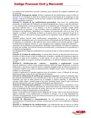Las copias de las resoluciones servirán, asimismo, para reposición de cualquier expediente que
se extraviare.
Artículo 70. (Entrega de copias). Al hacer cualquiera de las notificaciones a que se refiere el
Artículo 67, se entregará la copia de la solicitud con la transcripción de la resolución en ella
dictada, o sólo de la resolución cuando no haya recaído en una solicitud, identificando en todo
caso el expediente respectivo.
Artículo 71. (Forma de las notificaciones personales). Para hacer las notificaciones
personales. el notificador del Tribunal o un notario designado por el juez a costa del solicitante
y cuyo nombramiento recaerá preferentemente en el propuesto por el interesado, irá a la casa
que haya indicado éste y, en su defecto, a la de su residencia conocida o lugar donde
habitualmente se encuentre, y sino lo hallare, hará la notificación por medio de cédula que
entregará a los familiares o domésticos o a cualquier otra persona que viva en la casa. Si se
negaren a recibirla. el notificado: la fijará en la puerta de la casa y expresará al pie de la
cédula. la fecha y la hora de la entrega y pondrá en el expediente razón de haber notificado en
esa forma.
También podrán hacerse estas notificaciones entregándose en las propias manos del
destinatario, dondequiera que se le encuentre dentro de la jurisdicción del Tribunal, la copia de
la solicitud y su resolución, o sólo copia de ésta, como se indica en el artículo anterior. Cuando
la notificación se haga por notario, el juez entregará a éste, original y copias de la solicitud o
memorial y de la resolución correspondiente. debiendo el notario firmar en el libro la constancia
de darse por recibido. Los notarios asentarán la notificación a continuación de la providencia o
resolución correspondiente.
Los abogados de los litigantes notificadores en el proceso de que se trate.no podrán actuar como
notarios
Artículo 72. (Cédula de notificación). La cédula debe contener la identificación del proceso,
la fecha y la hora en que se hace la notificación, el nombre y apellido de la persona a quien se
entregue la copia de la resolución y la del escrito, en su caso; la advertencia de haberse
entregado o fijado en la puerta, la firma del notificador y el sello del Tribunal y del notario, en
su caso.
Artículo 73. (Notificación por exhorto, despacho o suplicatorio). Cuando
haya de notificarse o citarse a una persona residente fulera del hogar del proceso, se hará la
notificación o citación por medio de exhorto o despacho dirigido al juez de Primera Instancia si
la persona residiere en la cabecera departamental o dirigido al juez menor correspondiente si
residiere en un municipio.
Cuando el suplicatorio o comisión rogatoria haya de remitirse a juez o Tribunal de otro país,
deberá hacerse por medio de la Corte Suprema de Justicia.
Artículo 74. (Abstención de notificar por ausencia o muerte). Cuando el notificador sepa,
por constarle personalmente o por informes que le den en la casa de la persona que deba ser
notificada, que ésta se halla ausente de la república o hubiere fallecido, se abstendrá de
entregar o fijar cédula, y pondrá razón en los autos, haciendo constar cómo lo supo y quiénes le
dieron la información, para que el Tribunal disponga lo que deba hacerse.
Artículo 75. (Término para notificar). Las notificaciones deben hacerse a los padres o a sus
representantes, y las que fueren personales se practicarán dentro de veinticuatro horas, bajo
pena al notificador de dos quetzales de multa, salvo que por el número de los que deban ser
notificados se requiera tiempo mayor a juicio del juez.
El juez o el presidente del Tribunal tienen obligación de revisar, cada vez que haya de dictarse
alguna resolución. si las notificaciones se hicieron en tiempo y en su caso impondrán las
sanciones correspondientes. Si así no lo hicieren incurrirán en una multa de diez quetzales que
les impondrá el Tribunal Superior.
Artículo 76. (Recursos y razonamientos). En las notificaciones no se admitirán
razonamientos ni interposición de recursos, a menos que en la ley o en la resolución se disponga
otra cosa.
Artículo 77. (Nulidad de las notificaciones). Las notificaciones que se hicieren en forma
distinta de la prevenida en este capítulo, serán nulas; y el que las autorice incurrirá en una
 