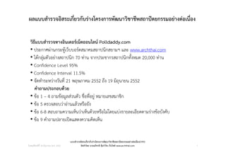 ผลแบบสํารวจอิสระเกี่ยวกับรางโครงการพัฒนาวิชาชีพสถาปตยกรรมอยางตอเนื่อง


  วิธีแบบสํารวจทางอินเตอรเน็ตออนไลน Polldaddy.com
  • ประกาศผานกระทูเว็บบอรดสมาคมสถาปนิกสยามฯ และ www.archthai.com
  • ไดกลุมตัวอยางสถาปนิก 70 ทาน จากประชากรสถาปนิกทั้งหมด 20,000 ทาน
  • Confidence Level 95%
  • Confidence Interval 11.5%
  • จัดทําระหวางวันที่ 21 พฤษภาคม 2552 ถึง 19 มิถุนายน 2552
     คําถามประกอบดวย
  • ขอ 1 – 4 ถามขอมูลสวนตัว ชื่อที่อยู หมายเลขสมาชิก
  • ขอ 5 ตรวจสอบวาอานแลวหรือยัง
  • ขอ 6-8 สอบถามความเห็นวาเห็นดวยหรือไมโดยแบงรายละเอียดตามรางขอบังคับ
  • ขอ 9 คําถามปลายเปดแสดงความคิดเห็น


                                       แบบสํารวจอิสระเกี่ยวกับรางโครงการพัฒนาวิชาชีพสถาปตยกรรมอยางตอเนื่อง(CPD)
วันพฤหัสบดีที่ 18 มิถุนายน พ.ศ. 2552            จัดทําโดย นายอภิชาติ คุมรําไพ เว็บไซด www.archthai.com            1
 