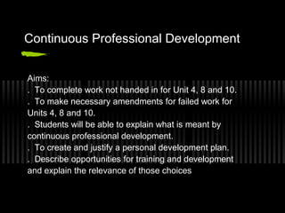 Continuous Professional Development


Aims:
. To complete work not handed in for Unit 4, 8 and 10.
. To make necessary amendments for failed work for
Units 4, 8 and 10.
. Students will be able to explain what is meant by
continuous professional development.
. To create and justify a personal development plan.
. Describe opportunities for training and development
and explain the relevance of those choices
 