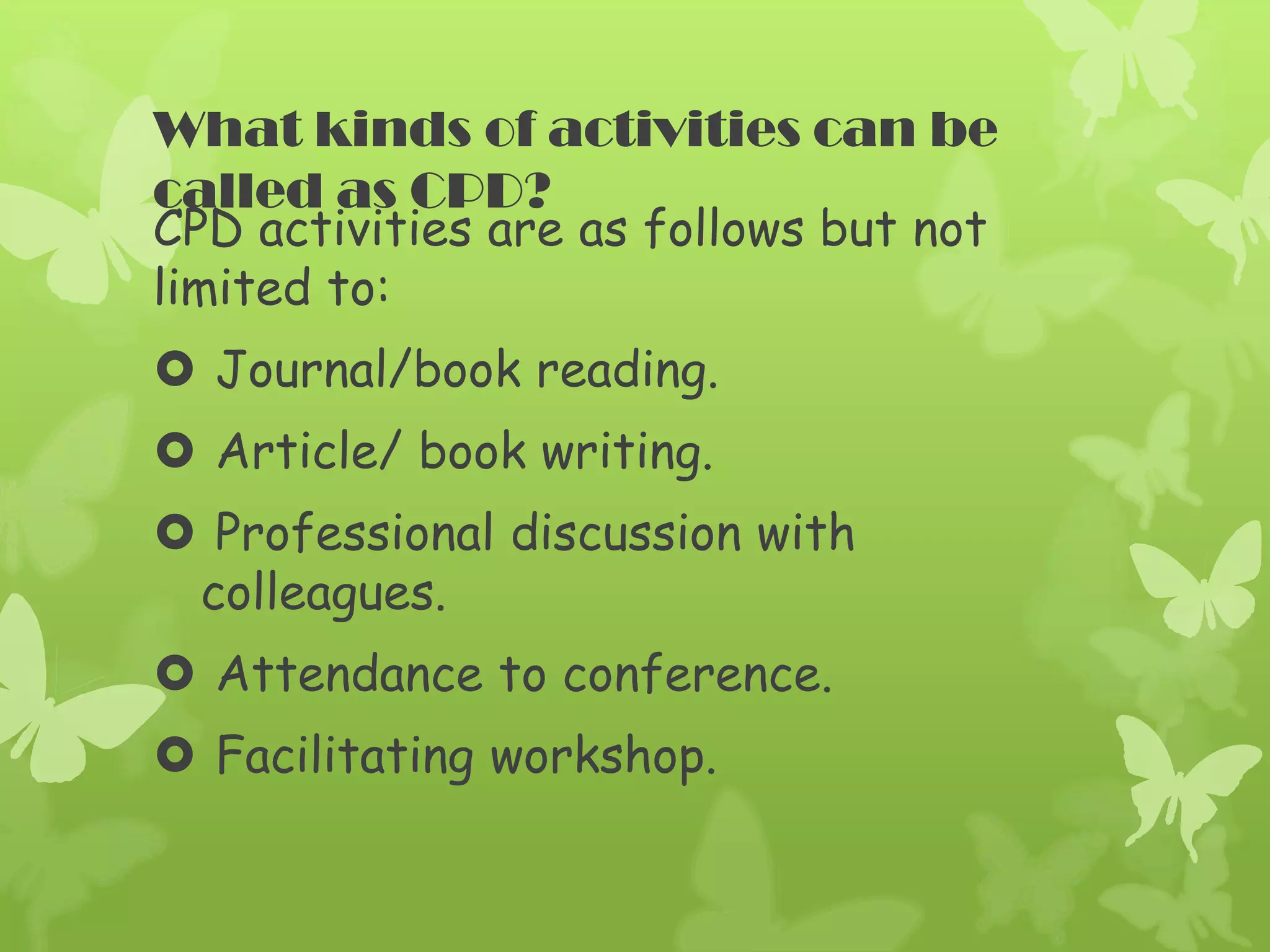 What kinds of activities can be
called as CPD?
CPD activities are as follows but not
limited to:
Journal/book reading.
Article/ book writing.
Professional discussion with
colleagues.
Attendance to conference.
Facilitating workshop.