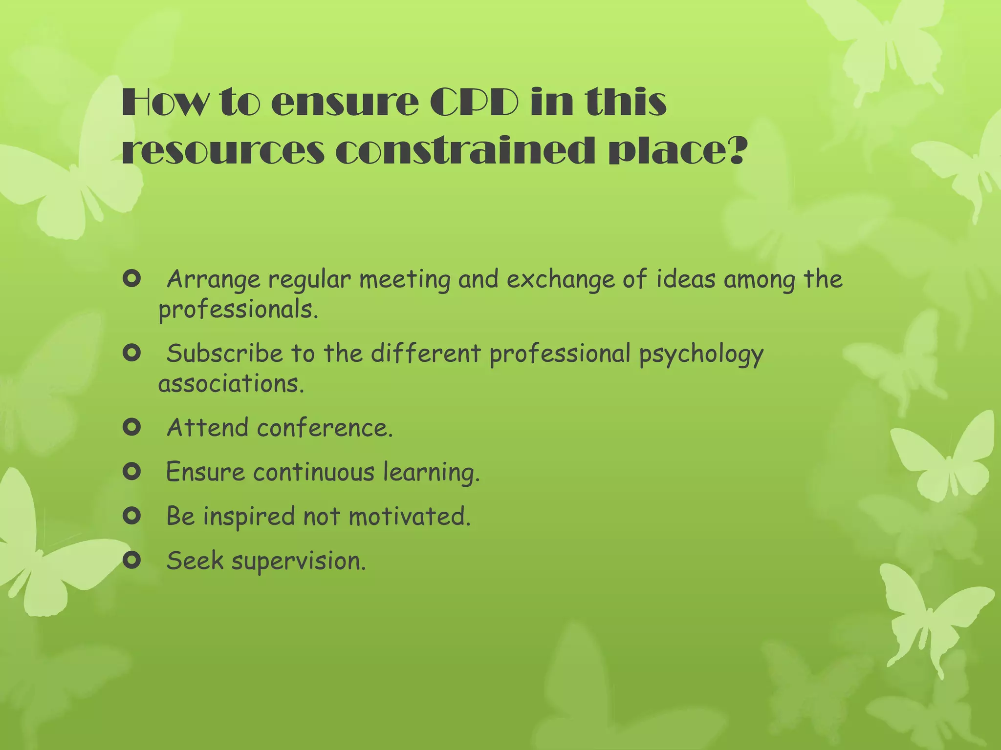 How to ensure CPD in this
resources constrained place?
Arrange regular meeting and exchange of ideas among the
professionals.
Subscribe to the different professional psychology
associations.
Attend conference.
Ensure continuous learning.
Be inspired not motivated.
Seek supervision.