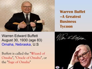 Warren Buffet 
–A Greatest 
Business 
Tycoon 
Warren Edward Buffett 
August 30, 1930 (age 83) 
Omaha, Nebraska, U.S 
Buffett is called the "Wizard of 
Omaha", "Oracle of Omaha", or 
the "Sage of Omaha" 
 