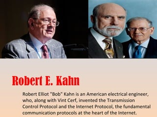 Robert E. Kahn 
Robert Elliot "Bob" Kahn is an American electrical engineer, 
who, along with Vint Cerf, invented the Transmission 
Control Protocol and the Internet Protocol, the fundamental 
communication protocols at the heart of the Internet. 
 