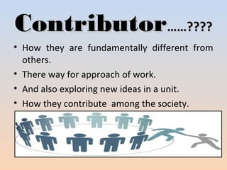 CCoonnttrriibbuuttoorr…………???????? 
• How they are fundamentally different from 
others. 
• There way for approach of work. 
• And also exploring new ideas in a unit. 
• How they contribute among the society. 
 