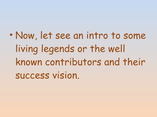 • Now, let see an intro to some 
living legends or the well 
known contributors and their 
success vision. 
 