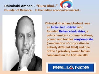Dhirubahi Ambani - “Guru Bhai..” 
Founder of Reliance.. In the Indian economical market.. 
Dhirajlal Hirachand Ambani was 
an Indian industrialist who 
founded Reliance Industries, a 
petrochemicals, communications, 
power, and textiles conglomerate 
(combination of corporation in 
entirely different field) and one 
of the 3 privately owned Indian 
companies in the Fortune 500. 
 