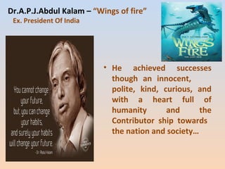 Dr.A.P.J.Abdul Kalam – “Wings of fire” 
Ex. President Of India 
• He achieved successes 
though an innocent, 
polite, kind, curious, and 
with a heart full of 
humanity and the 
Contributor ship towards 
the nation and society… 
 