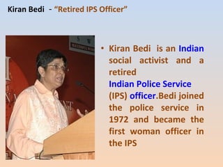 Kiran Bedi - “Retired IPS Officer” 
• Kiran Bedi is an Indian 
social activist and a 
retired 
Indian Police Service 
(IPS) officer.Bedi joined 
the police service in 
1972 and became the 
first woman officer in 
the IPS 
 
