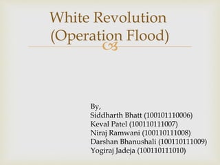 White Revolution 
(Operation Flood) 
 
By, 
Siddharth Bhatt (100101110006) 
Keval Patel (100110111007) 
Niraj Ramwani (100110111008) 
Darshan Bhanushali (100110111009) 
Yogiraj Jadeja (100110111010) 
 