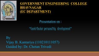 GOVERNMENT ENGINEERING COLLEGE 
BHAVNAGAR 
(EC DEPARTMENT) 
Presentation on : 
“Contributor personality development” 
By 
Vijay B. Kantariya (110210111057) 
Guided by: Dr. Chetan Trivedi 
 