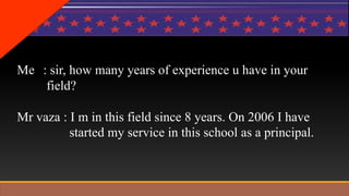 Me : sir, how many years of experience u have in your 
field? 
Mr vaza : I m in this field since 8 years. On 2006 I have 
started my service in this school as a principal. 
 