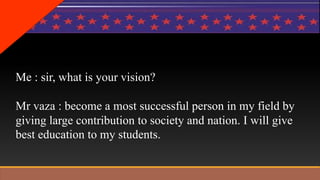 Me : sir, what is your vision? 
Mr vaza : become a most successful person in my field by 
giving large contribution to society and nation. I will give 
best education to my students. 
 