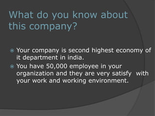 What do you know about 
this company? 
 Your company is second highest economy of 
it department in india. 
 You have 50,000 employee in your 
organization and they are very satisfy with 
your work and working environment. 
 