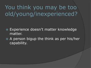 You think you may be too 
old/young/inexperienced? 
 Experience doesn’t matter knowledge 
matter. 
 A person bigup the think as per his/her 
capability. 
 