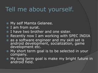 Tell me about yourself. 
 My self Mamta Gelanee. 
 I am from surat. 
 I have two brother and one sister. 
 Recently now I am working with SPEC INDIA 
 as a software engineer and my skill set is 
android development, socialization, game 
development etc. 
 My short term goal is to be selected in your 
company. 
 My long term goal is make my bright future in 
android field. 
 