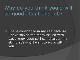 Why do you think you’d will 
be good about this job? 
 I have confidence in my self because 
I have solved too many issued with 
basic knowledge so I can sharpen my 
skill that’s why I want to work with 
you. 
 