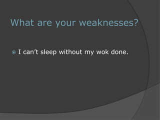 What are your weaknesses? 
 I can’t sleep without my wok done. 
 