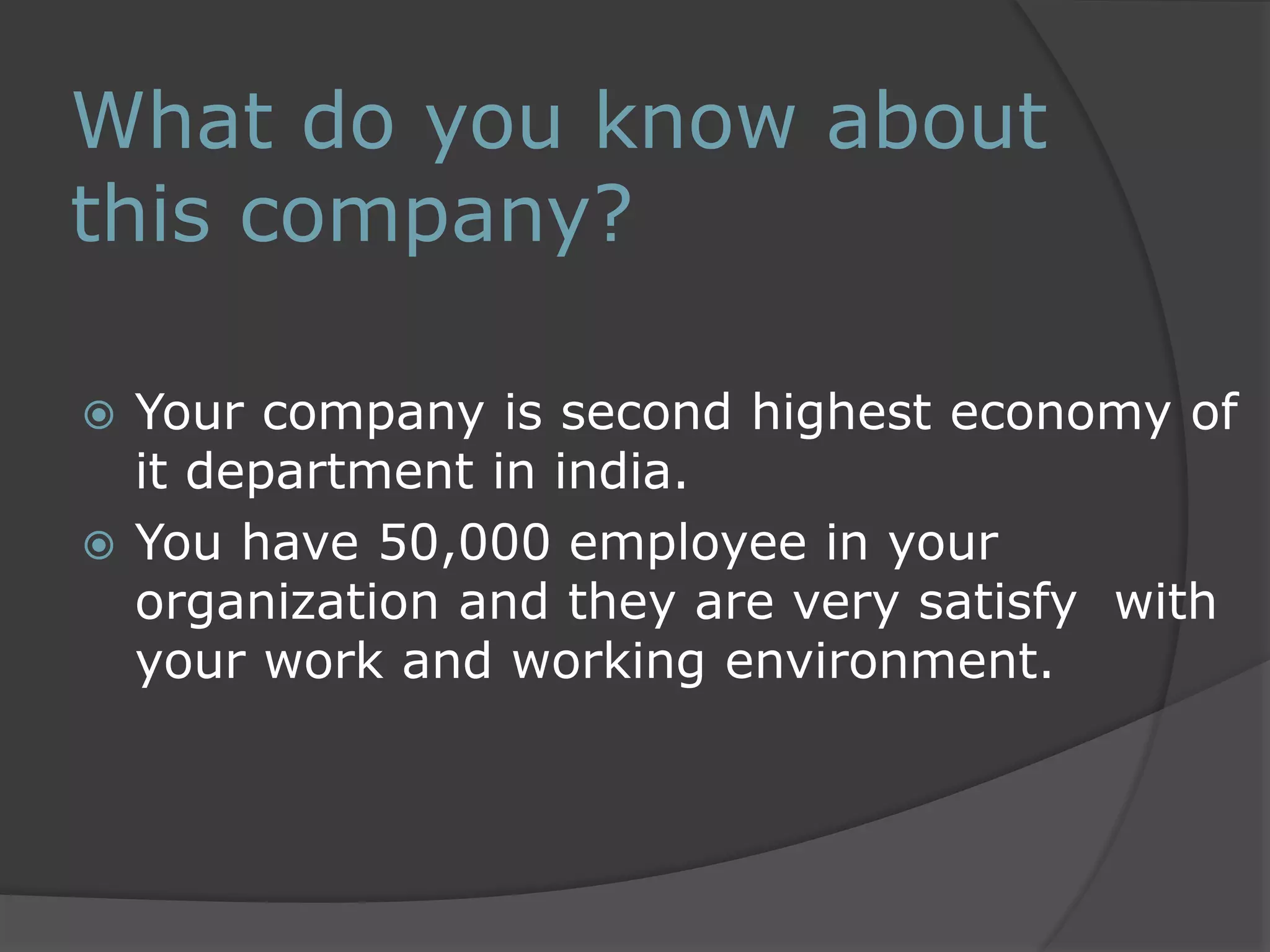 What do you know about 
this company? 
 Your company is second highest economy of 
it department in india. 
 You have 50,000 employee in your 
organization and they are very satisfy with 
your work and working environment. 
 