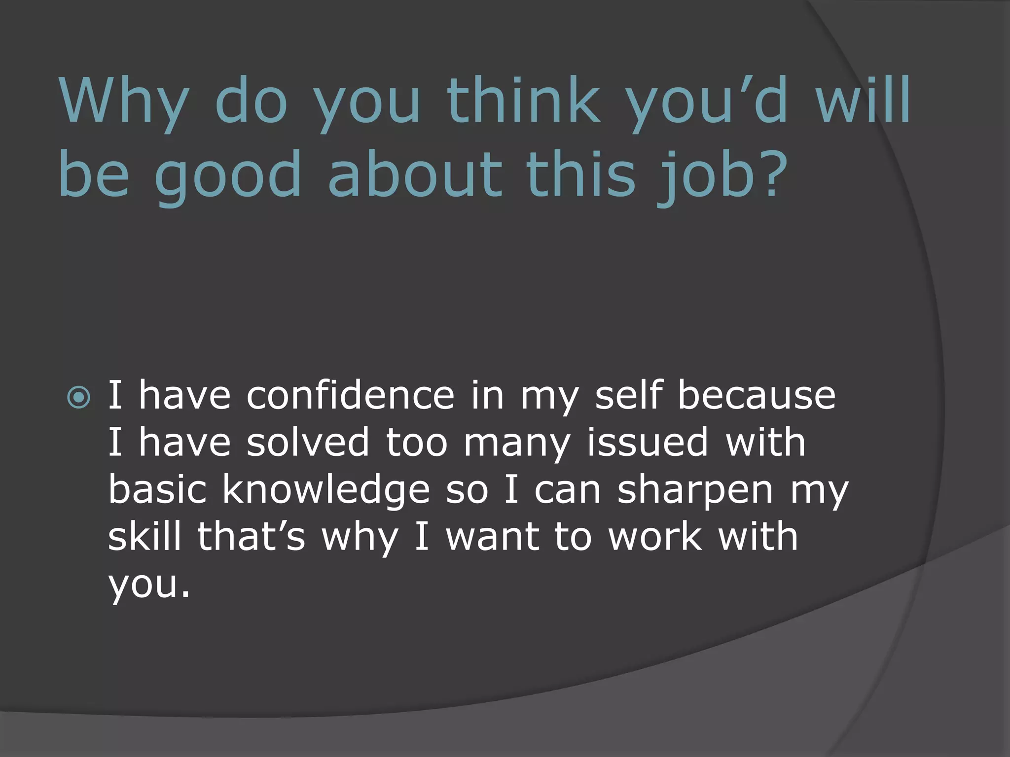 Why do you think you’d will 
be good about this job? 
 I have confidence in my self because 
I have solved too many issued with 
basic knowledge so I can sharpen my 
skill that’s why I want to work with 
you. 
 