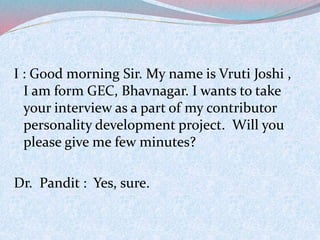 I : Good morning Sir. My name is Vruti Joshi , 
I am form GEC, Bhavnagar. I wants to take 
your interview as a part of my contributor 
personality development project. Will you 
please give me few minutes? 
Dr. Pandit : Yes, sure. 
 
