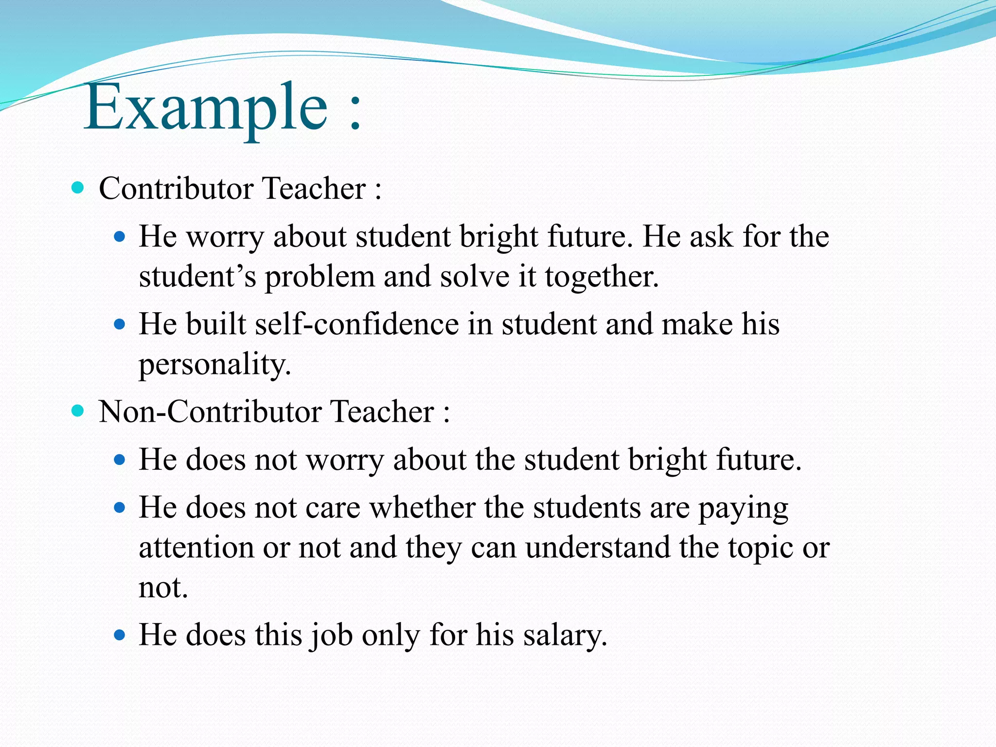 Example :
 Contributor Teacher :
 He worry about student bright future. He ask for the
student’s problem and solve it together.
 He built self-confidence in student and make his
personality.
 Non-Contributor Teacher :
 He does not worry about the student bright future.
 He does not care whether the students are paying
attention or not and they can understand the topic or
not.
 He does this job only for his salary.
 