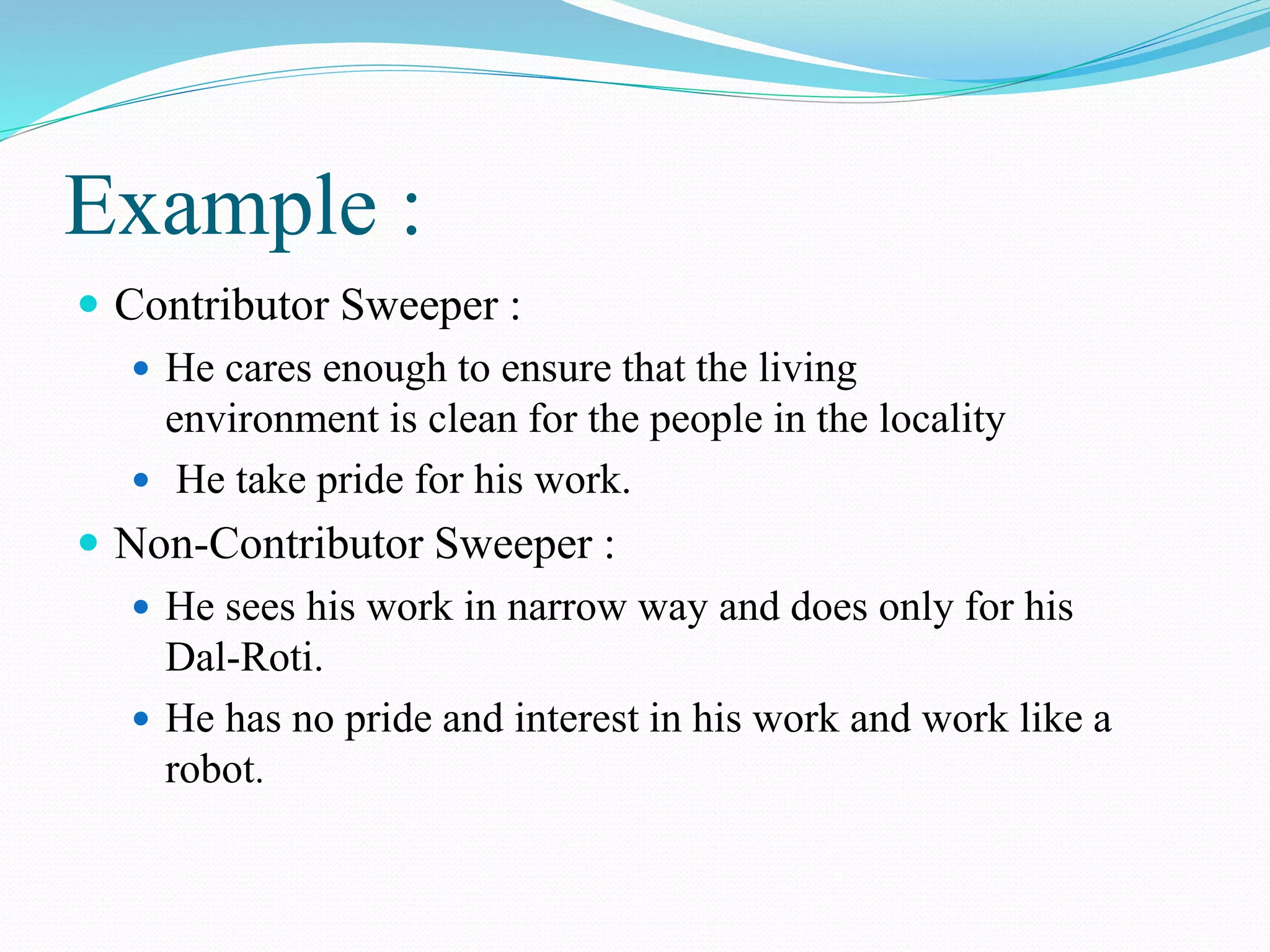 Example :
 Contributor Sweeper :
 He cares enough to ensure that the living
environment is clean for the people in the locality
 He take pride for his work.
 Non-Contributor Sweeper :
 He sees his work in narrow way and does only for his
Dal-Roti.
 He has no pride and interest in his work and work like a
robot.
 