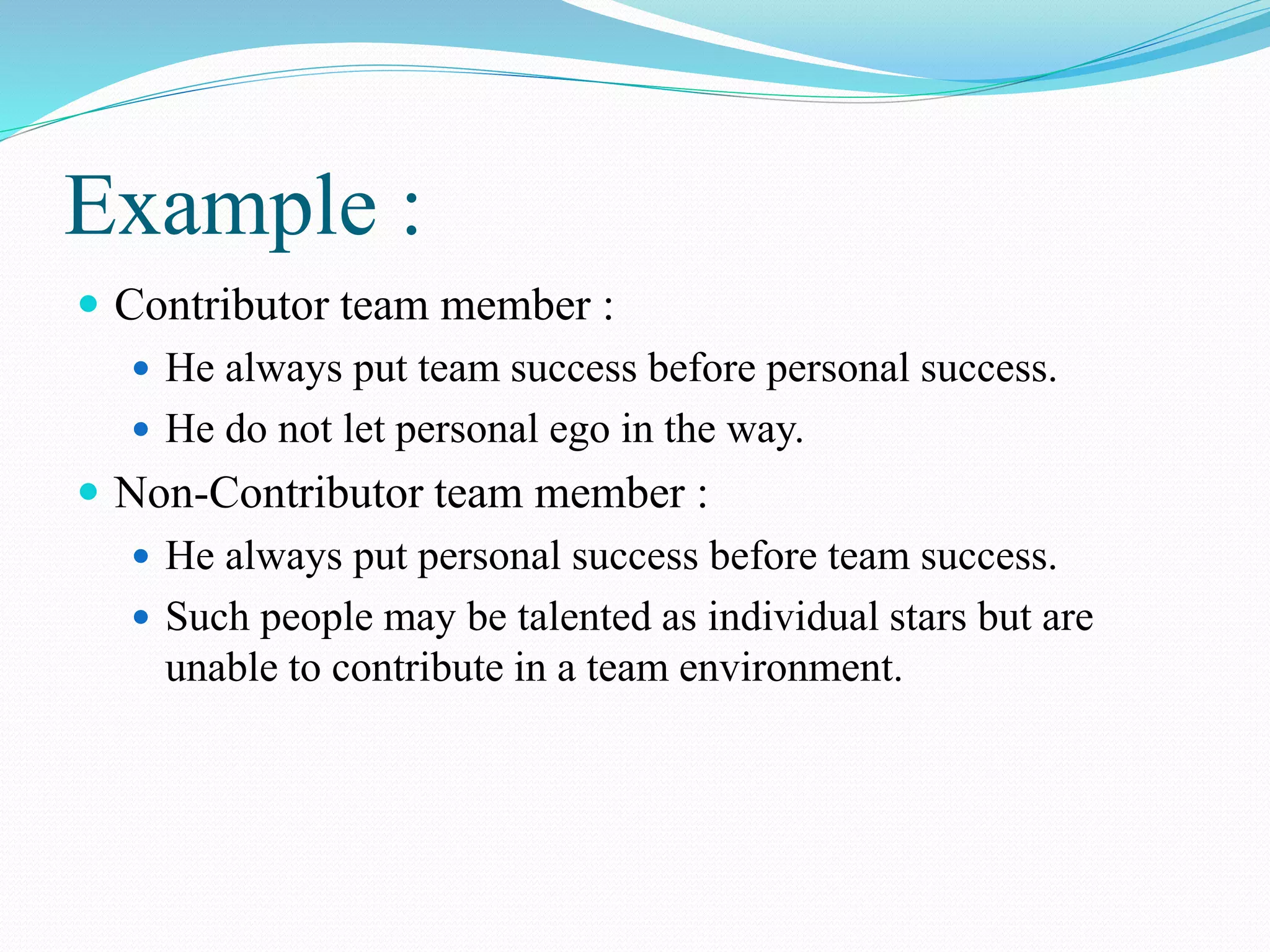 Example :
 Contributor team member :
 He always put team success before personal success.
 He do not let personal ego in the way.
 Non-Contributor team member :
 He always put personal success before team success.
 Such people may be talented as individual stars but are
unable to contribute in a team environment.
 