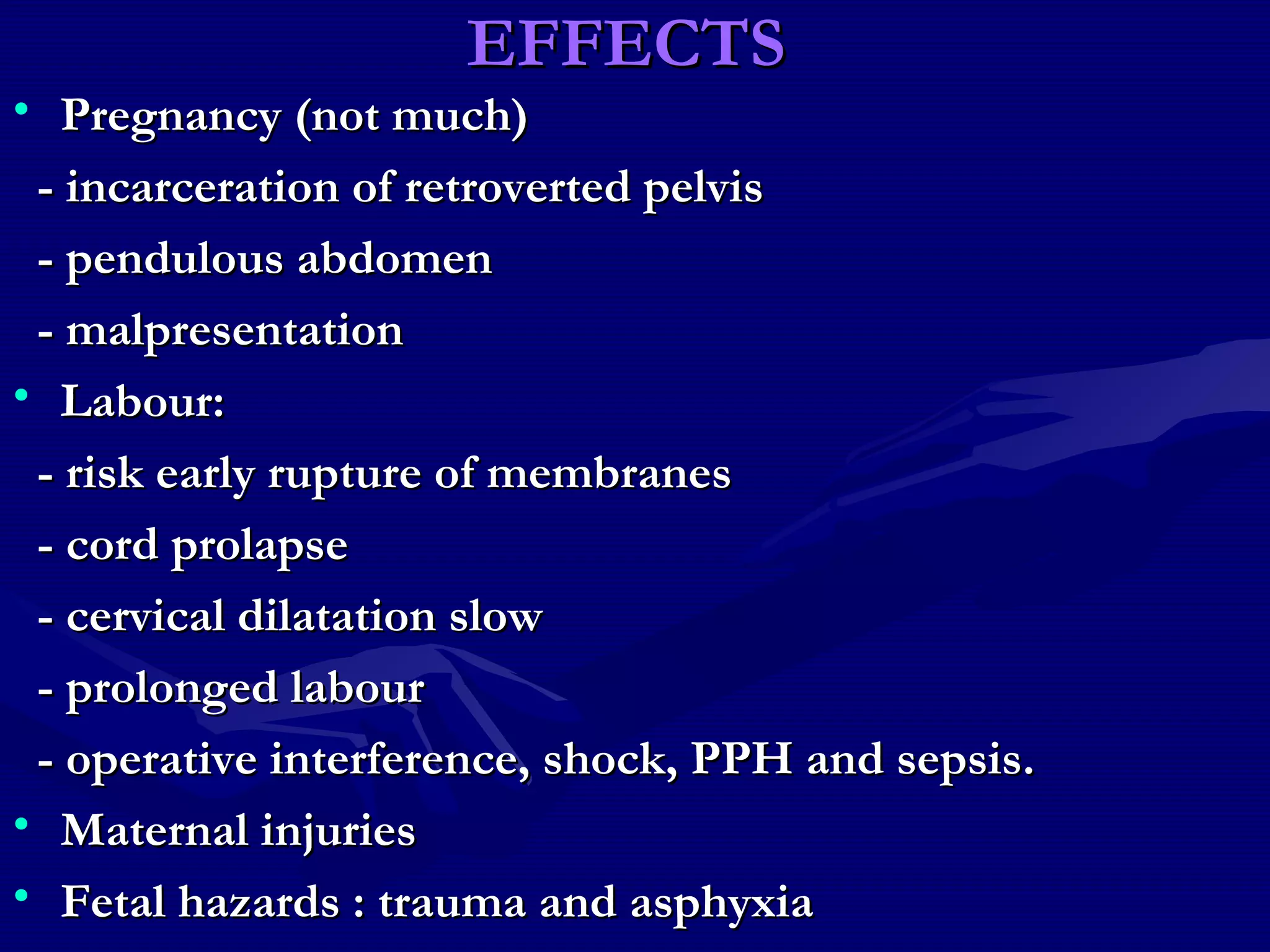 EFFECTSEFFECTS
• Pregnancy (not much)Pregnancy (not much)
- incarceration of retroverted pelvis- incarceration of retroverted pelvis
- pendulous abdomen- pendulous abdomen
- malpresentation- malpresentation
• Labour:Labour:
- risk early rupture of membranes- risk early rupture of membranes
- cord prolapse- cord prolapse
- cervical dilatation slow- cervical dilatation slow
- prolonged labour- prolonged labour
- operative interference, shock, PPH and sepsis.- operative interference, shock, PPH and sepsis.
• Maternal injuriesMaternal injuries
• Fetal hazards : trauma and asphyxiaFetal hazards : trauma and asphyxia
 