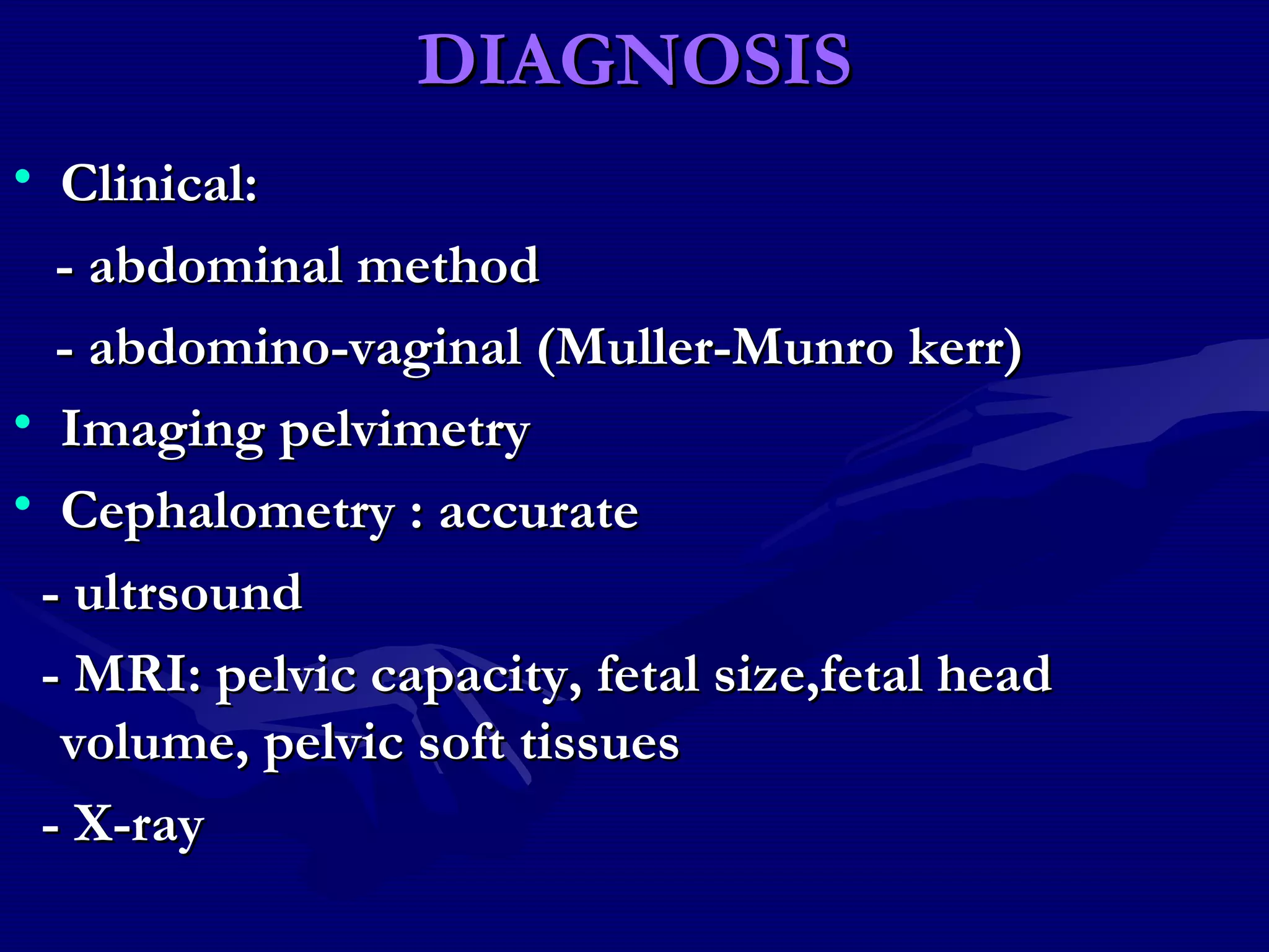 DIAGNOSISDIAGNOSIS
• Clinical:Clinical:
- abdominal method- abdominal method
- abdomino-vaginal (Muller-Munro kerr)- abdomino-vaginal (Muller-Munro kerr)
• Imaging pelvimetryImaging pelvimetry
• Cephalometry : accurateCephalometry : accurate
- ultrsound- ultrsound
- MRI: pelvic capacity, fetal size,fetal head- MRI: pelvic capacity, fetal size,fetal head
volume, pelvic soft tissuesvolume, pelvic soft tissues
- X-ray- X-ray
 