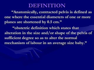 DEFINITIONDEFINITION
““Anatomically, contracted pelvis is defined asAnatomically, contracted pelvis is defined as
one where the essential diameters of one or moreone where the essential diameters of one or more
planes are shortened by 0.5 cm.”planes are shortened by 0.5 cm.”
““obstetric definition which states thatobstetric definition which states that
alteration in the size and/or shape of the pelvis ofalteration in the size and/or shape of the pelvis of
sufficient degree so as to alter the normalsufficient degree so as to alter the normal
mechanism of labour in an average size baby.”mechanism of labour in an average size baby.”
 