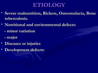 ETIOLOGYETIOLOGY
• Severe malnutrition, Rickets, Osteomalacia, BoneSevere malnutrition, Rickets, Osteomalacia, Bone
tuberculosis.tuberculosis.
• Nutritional and environmental defects:Nutritional and environmental defects:
- minor variation- minor variation
- major- major
• Diseases or injuriesDiseases or injuries
• Development defects:Development defects:
 